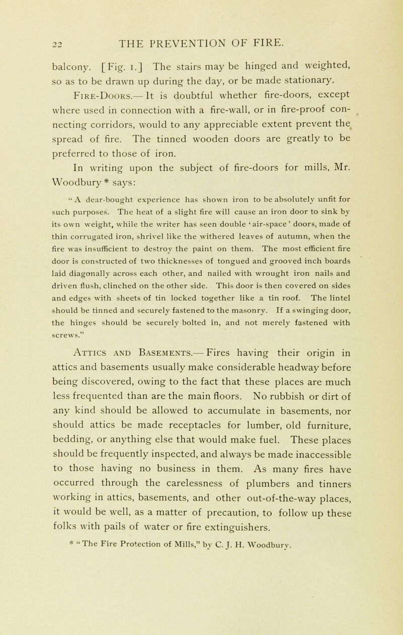 balcony. [Fig. i.] The stains may be hinged and weighted, so as to be drawn up during the day, or be made stationary. FiRE-DooRS.— It is doubtful whether fire-doors, except where used in connection with a fire-wall, or in fire-proof con- necting corridors, would to any appreciable extent prevent the spread of fire. The tinned wooden doors are greatly to be preferred to those of iron. In writing upon the subject of fire-doors for mills, Mr. Woodbury * says:  A dear-bought experience has shown iron to be absolutely- unfit for such purposes. The heat of a slight fire will cause an iron door to sink by its own weight, while the writer has seen double 'air-space' doors, made of thin corrugated iron, shrivel like the withered leaves of autumn, when the fire was insufficient to destroy the paint on them. The most efficient fire door is constructed of two thicknesses of tongued and grooved inch boards laid diagonally across each other, and nailed with wrought iron nails and driven flush, clinched on the other side. This door is then covered on sides and edges with sheets of tin locked together like a tin roof. The lintel should be tinned and securely fastened to the masonry. If a swinging door, the hinges should be securely bolted in, and not merely fastened with screws. Attics and Basements.— Fires having their origin in attics and basements usually make considerable headway before being discovered, owing to the fact that these places are much less frequented than are the main floors. No rubbish or dirt of any kind should be allowed to accumulate in basements, nor should attics be made receptacles for lumber, old furniture, bedding, or anything else that would make fuel. These places should be frequently inspected, and always be made inaccessible to those having no business in them. As many fires have occurred through the carelessness of plumbers and tinners working in attics, basements, and other out-of-the-way places, it would be well, as a matter of precaution, to follow up these folks with pails of water or fire extinguishers. *  The Fire Protection of Mills, by C. J. H. Woodbury.