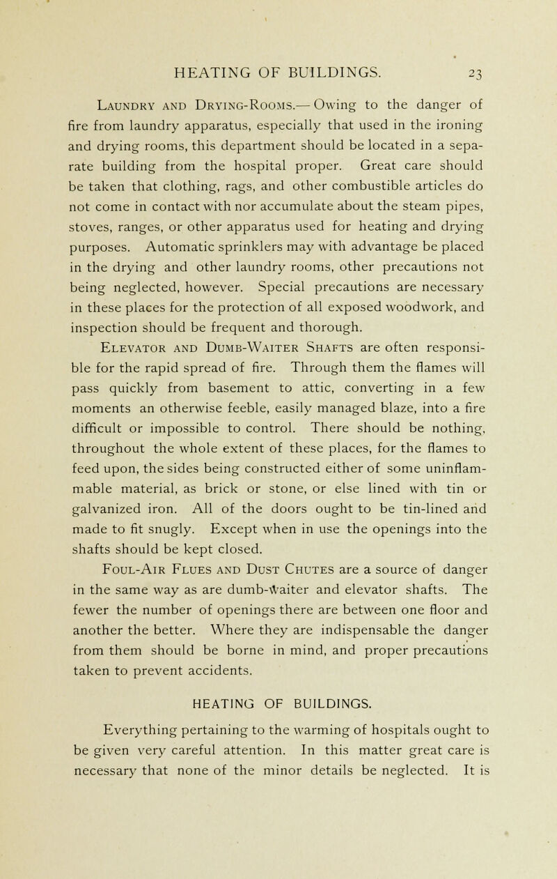 Laundry and Drying-Rooms.— Owing to the danger of fire from laundry apparatus, especially that used in the ironing and drying rooms, this department should be located in a sepa- rate building from the hospital proper. Great care should be taken that clothing, rags, and other combustible articles do not come in contact with nor accumulate about the steam pipes, stoves, ranges, or other apparatus used for heating and drying purposes. Automatic sprinklers may with advantage be placed in the drying and other laundry rooms, other precautions not being neglected, however. Special precautions are necessary in these places for the protection of all exposed woodwork, and inspection should be frequent and thorough. Elevator and Dumb-Waiter Shafts are often responsi- ble for the rapid spread of fire. Through them the flames will pass quickly from basement to attic, converting in a few moments an otherwise feeble, easily managed blaze, into a fire difficult or impossible to control. There should be nothing, throughout the whole extent of these places, for the flames to feed upon, the sides being constructed either of some uninflam- mable material, as brick or stone, or else lined with tin or galvanized iron. All of the doors ought to be tin-lined and made to fit snugly. Except when in use the openings into the shafts should be kept closed. Foul-Air Flues and Dust Chutes are a source of danger in the same way as are dumb-^Vaiter and elevator shafts. The fewer the number of openings there are between one floor and another the better. Where they are indispensable the danger from them should be borne in mind, and proper precautions taken to prevent accidents. HEATING OF BUILDINGS. Everything pertaining to the warming of hospitals ought to be given very careful attention. In this matter great care is necessary that none of the minor details be neglected. It is