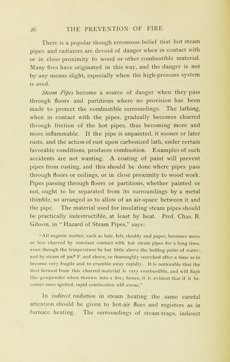 There is a popular though erroneous belief that hot steam pipes and radiators are devoid of danger when in contact with or in close proximity to wood or other combustible material. Many fires have originated in this way, and the danger is not by any means slight, especially when the high-pressure system is used. Steam Pipes become a source of danger when they pass through floors and partitions where no provision has been made to protect the combustible surroundings. The lathing, when in contact with the pipes, gradually becomes charred through friction of the hot pipes, thus becoming more and more inflammable. If the pipe is unpainted, it sooner or later rusts, and the action of rust upon carbonized lath, under certain favorable conditions, produces combustion. Examples of such accidents are not wanting. A coating of paint will prevent pipes from rusting, and this should be done where pipes pass through floors or ceilings, or in close proximity to wood work. Pipes passing through floors or partitions, whether painted or not, ought to be separated from its surroundings by a metal thimble, so arranged as to allow of an air-space between it and the pipe. The material used for insulating steam pipes should be practically indestructible, at least by heat. Prof. Chas. B. Gibson, in  Hazard of Steam Pipes, says: All organic matter, such as hair, felt, shoddy and paper, becomes more or less charred by constant contact with hot steam pipes for a long time, even though the temperature be but little above the boiling point of water; and bj steam of 300 F. and above, so thoroughly scorched after a time as to become very fragile and to crumble away rapidly. It is noticeable that the dust formed from this charred material is very combustible, and will flash like gunpowder when thrown into a fire; hence, it is evident that if it be- comes once ignited, rapid combustion will ensue. In indirect radiation in steam heating the same careful attention should be given to hot-air flues and registers as in furnace heating. The surroundings of steam-traps, indirect