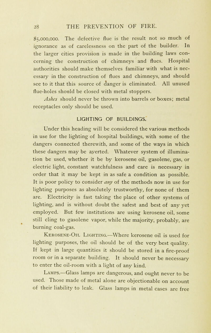 $5,000,000. The defective flue is the result not so much of ignorance as of carelessness on the part of the builder. In the larger cities provision is made in the building laws con- cerning the construction of chimneys and flues. Hospital authorities should make themselves familiar with what is nec- essary in the construction of flues and chimneys, and should see to it that this source of clanger is eliminated. All unused flue-holes should be closed with metal stoppers. Ashes should never be thrown into barrels or boxes; metal receptacles only should be used. LIGHTING OF BUILDINGS. Under this heading will be considered the various methods in use for the lighting of hospital buildings, with some of the dangers connected therewith, and some of the ways in which these dangers may be ayerted. Whatever system of illumina- tion be used, whether it be by kerosene oil, gasolene, gas, or electric light, constant watchfulness and care is necessary in order that it may be kept in as safe a condition as possible. It is poor policy to consider a?iy of the methods now in use for lighting purposes as absolutely trustworthy, for none of them are. Electricity is fast taking the place of other systems of lighting, and is without doubt the safest and best of any yet employed. But few institutions are using kerosene oil, some still cling to gasolene vapor, while the majority, probably, are burning coal-gas. Kerosene-Oil Lightixg.—Where kerosene oil is used for lighting purposes, the oil should be of the very best quality. If kept in large quantities it should be stored in a fire-proof room or in a separate building. It should never be necessary to enter the oil-room with a light of any kind. Lamps.—Glass lamps are dangerous, and ought never to be used. Those made of metal alone are objectionable on account of their liability to leak. Glass lamps in metal cases are free