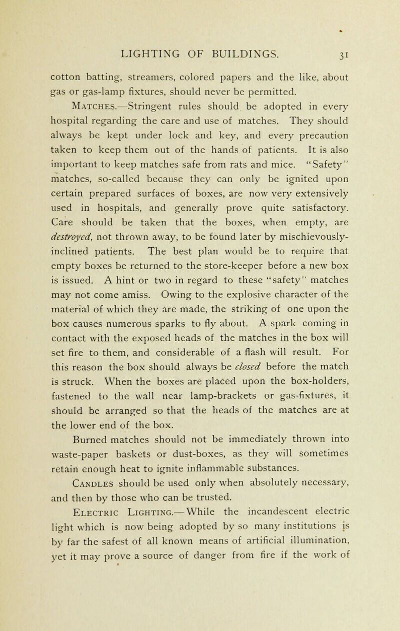 cotton batting, streamers, colored papers and the like, about gas or gas-lamp fixtures, should never be permitted. Matches.—Stringent rules should be adopted in every hospital regarding the care and use of matches. They should always be kept under lock and key, and every precaution taken to keep them out of the hands of patients. It is also important to keep matches safe from rats and mice. Safety matches, so-called because they can only be ignited upon certain prepared surfaces of boxes, are now very extensively used in hospitals, and generally prove quite satisfactory. Care should be taken that the boxes, when empty, are destroyed, not thrown away, to be found later by mischievously- inclined patients. The best plan would be to require that empty boxes be returned to the store-keeper before a new box is issued. A hint or two in regard to these safety matches may not come amiss. Owing to the e.xplosive character of the material of which they are made, the striking of one upon the box causes numerous sparks to fly about. A spark coming in contact with the exposed heads of the matches in the box will set fire to them, and considerable of a flash will result. For this reason the box should always be closed before the match is struck. When the boxes are placed upon the box-holders, fastened to the wall near lamp-brackets or gas-fixtures, it should be arranged so that the heads of the matches are at the lower end of the box. Burned matches should not be immediately thrown into waste-paper baskets or dust-boxes, as they will sometimes retain enough heat to ignite inflammable substances. Candles should be used only when absolutely necessary, and then by those who can be trusted. Electric Lighting.— While the incandescent electric light which is now being adopted by so many institutions is by far the safest of all known means of artificial illumination, yet it may prove a source of danger from fire if the work of