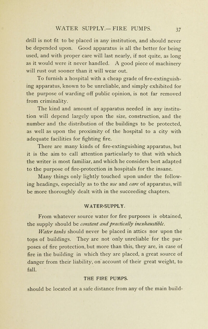 drill is not fit to be placed in any institution, and should never be depended upon. Good apparatus is all the better for being used, and with proper care will last nearly, if not quite, as long as it would were it never handled. A good piece of machinery will rust out sooner than it will wear out. To furnish a hospital with a cheap grade of fire-extinguish- ing apparatus, known to be unreliable, and simply exhibited for the purpose of warding off public opinion, is not far removed from criminality. The kind and amount of apparatus needed in any institu- tion will depend largely upon the size, construction, and the number and the distribution of the buildings to be protected, as well as upon the proximity of the hospital to a city with adequate facilities for fighting fire. There are many kinds of fire-extinguishing apparatus, but it is the aim to call attention particularly to that with which the writer is most familiar, and which he considers best adapted to the purpose of fire-protection in hospitals for the insane. Many things only lightly touched upon under the follow- ing headings, especially as to the use and care of apparatus, will be more thoroughly dealt with in the succeeding chapters. WATER-SUPPLY. From whatever source water for fire purposes is obtained, the supply should be consta?it and practically itiexhatistible. Water tanks should never be placed in attics nor upon the tops of buildings. They are not only unreliable for the pur- poses of fire protection, but more than this, they are, in case of fire in the building in which they are placed, a great source of danger from their liability, on account of their great weight, to fall. THE FIRE PUMPS. should be located at a safe distance from any of the main build-