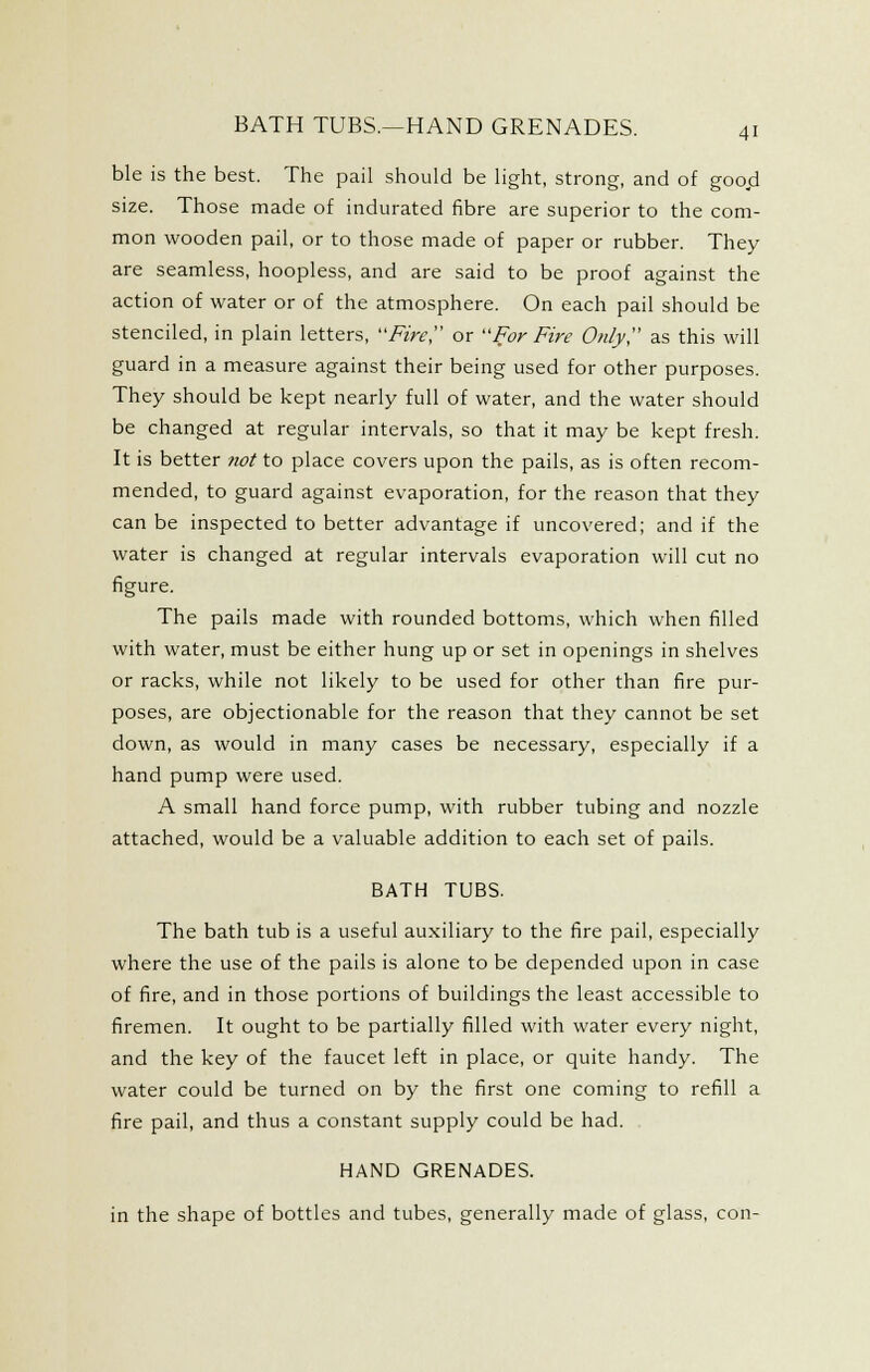 ble is the best. The pail should be light, strong, and of goo.d size. Those made of indurated fibre are superior to the com- mon wooden pail, or to those made of paper or rubber. They are seamless, hoopless, and are said to be proof against the action of water or of the atmosphere. On each pail should be stenciled, in plain letters, Firey or For Fire Only as this will guard in a measure against their being used for other purposes. They should be kept nearly full of water, and the water should be changed at regular intervals, so that it may be kept fresh. It is better not to place covers upon the pails, as is often recom- mended, to guard against evaporation, for the reason that they can be inspected to better advantage if uncovered; and if the water is changed at regular intervals evaporation will cut no figure. The pails made with rounded bottoms, which when filled with water, must be either hung up or set in openings in shelves or racks, while not likely to be used for other than fire pur- poses, are objectionable for the reason that they cannot be set down, as would in many cases be necessary, especially if a hand pump were used. A small hand force pump, with rubber tubing and nozzle attached, would be a valuable addition to each set of pails. BATH TUBS. The bath tub is a useful auxiliary to the fire pail, especially where the use of the pails is alone to be depended upon in case of fire, and in those portions of buildings the least accessible to firemen. It ought to be partially filled with water every night, and the key of the faucet left in place, or quite handy. The water could be turned on by the first one coming to refill a fire pail, and thus a constant supply could be had. HAND GRENADES. in the shape of bottles and tubes, generally made of glass, con-