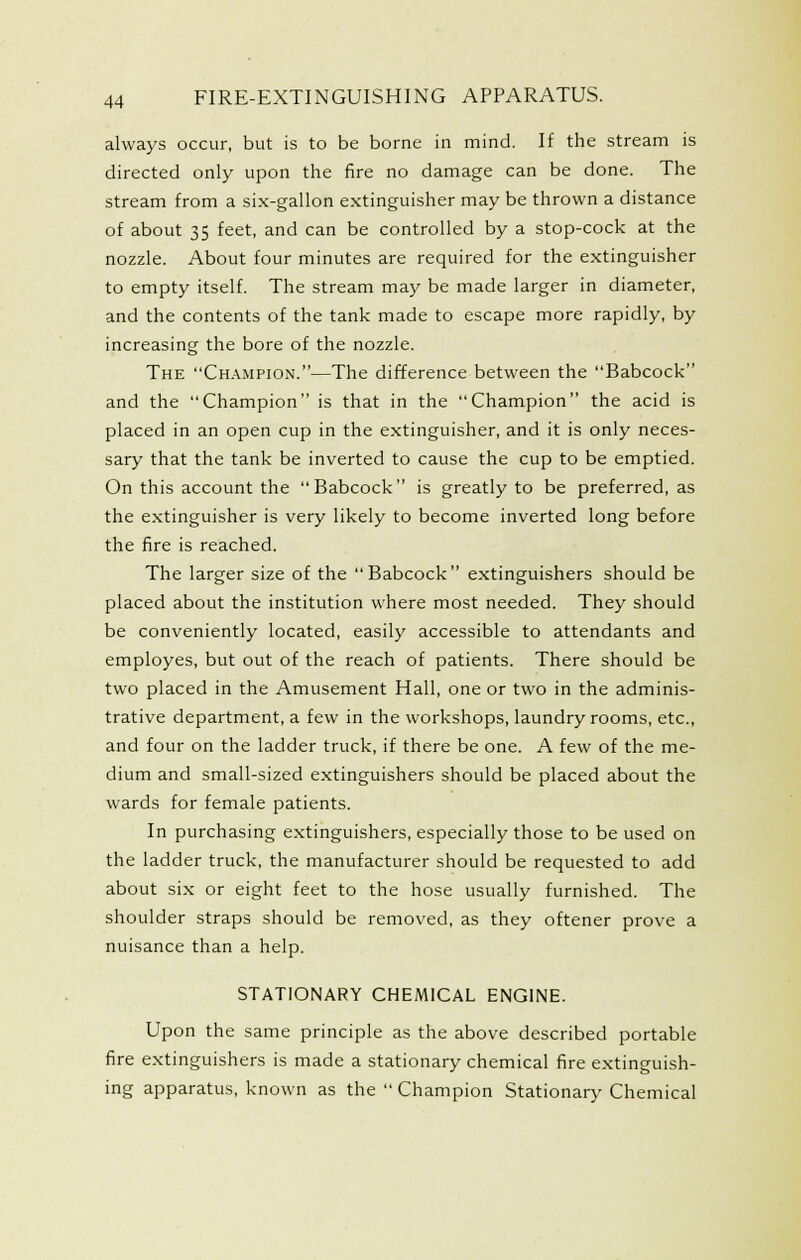 always occur, but is to be borne in mind. If the stream is directed only upon the fire no damage can be done. The stream from a six-gallon extinguisher may be thrown a distance of about 35 feet, and can be controlled by a stop-cock at the nozzle. About four minutes are required for the extinguisher to empty itself. The stream may be made larger in diameter, and the contents of the tank made to escape more rapidly, by increasing the bore of the nozzle. The Ch.\mpion.—The difference between the Babcock and the Champion is that in the Champion the acid is placed in an open cup in the extinguisher, and it is only neces- sary that the tank be inverted to cause the cup to be emptied. On this account the Babcock is greatly to be preferred, as the extinguisher is very likely to become inverted long before the fire is reached. The larger size of the Babcock extinguishers should be placed about the institution where most needed. They should be conveniently located, easily accessible to attendants and employes, but out of the reach of patients. There should be two placed in the Amusement Hall, one or two in the adminis- trative department, a few in the workshops, laundry rooms, etc., and four on the ladder truck, if there be one. A few of the me- dium and small-sized extinguishers should be placed about the wards for female patients. In purchasing extinguishers, especially those to be used on the ladder truck, the manufacturer should be requested to add about six or eight feet to the hose usually furnished. The shoulder straps should be removed, as they oftener prove a nuisance than a help. STATIONARY CHEMICAL ENGINE. Upon the same principle as the above described portable fire extinguishers is made a stationary chemical fire extinguish- ing apparatus, known as the  Champion Stationary Chemical