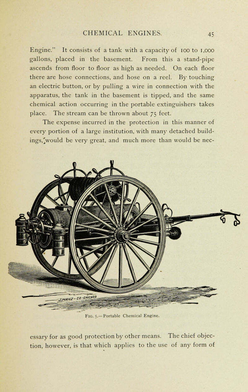 CHEMICAL ENGINES. Engine. It consists of a tank with a capacit)'of lOO to 1,000 gallons, placed in the basement. From this a stand-pipe ascends from floor to floor as high as needed. On each floor there are hose connections, and hose on a reel. By touching an electric button, or by pulling a wire in connection with the apparatus, the tank in the basement is tipped, and the same chemical action occurring in the portable extinguishers takes place. The stream can be thrown about 75 feet. The expense incurred in the protection in this manner of every portion of a large institution, with many detached build- ings.'jvv^ould be very great, and much more than would be nec- FiG. c.—Portable Chemical Engine. essary for as good protection by other means. The chief objec- tion, however, is that which applies to the use of any form of