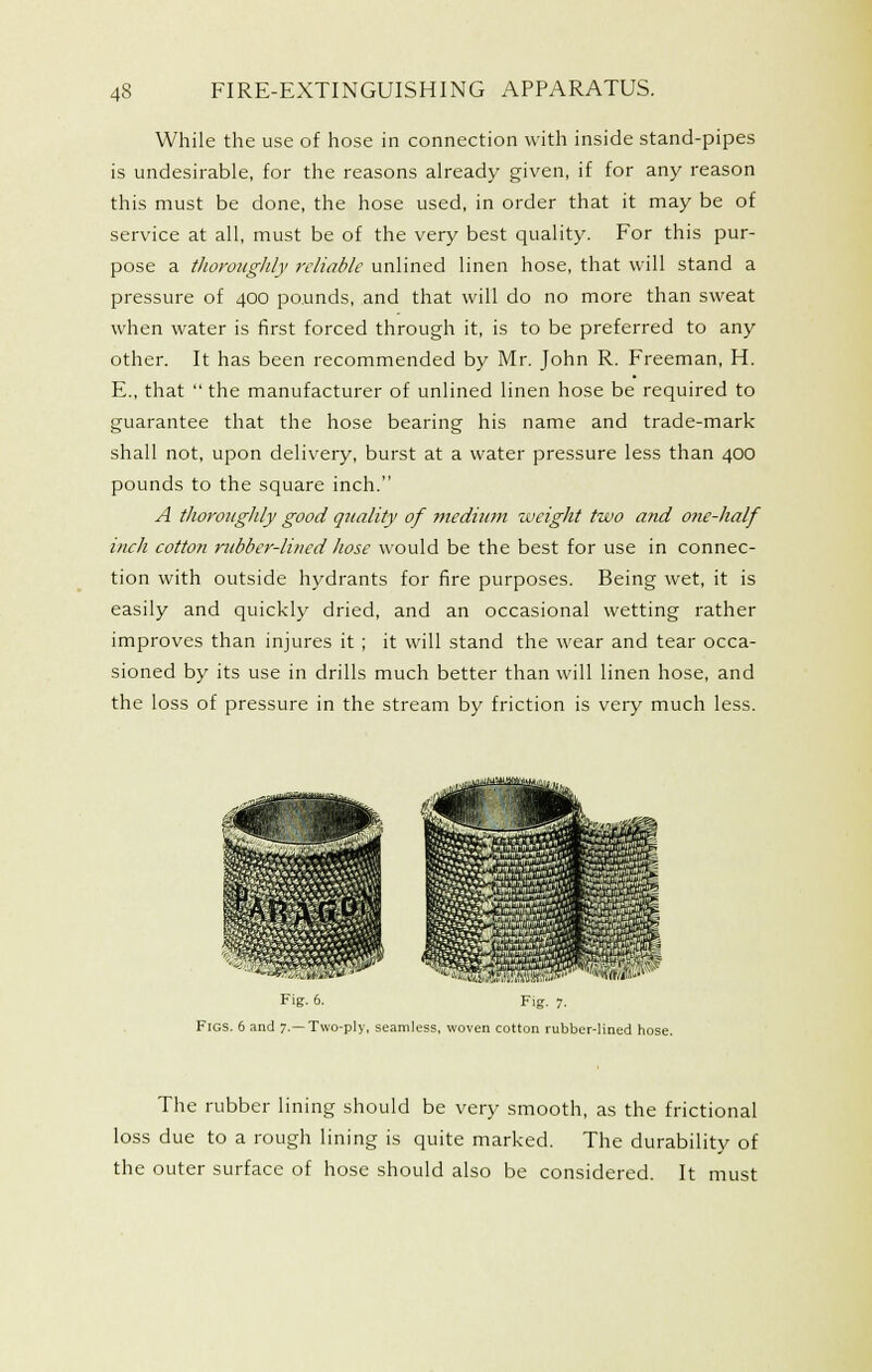 While the use of hose in connection with inside stand-pipes is undesirable, for the reasons already given, if for any reason this must be done, the hose used, in order that it may be of service at all, must be of the very best quality. For this pur- pose a tliorougldy reliable unlined linen hose, that will stand a pressure of 400 pounds, and that will do no more than sweat when water is first forced through it, is to be preferred to any other. It has been recommended by Mr. John R. Freeman, H. E., that  the manufacturer of unlined linen hose be required to guarantee that the hose bearing his name and trade-mark shall not, upon delivery, burst at a water pressure less than 400 pounds to the square inch. A thoroughly good quality of niediimi weight two and one-half inch cotton rubber-lined hose would be the best for use in connec- tion with outside hydrants for fire purposes. Being wet, it is easily and quickly dried, and an occasional wetting rather improves than injures it ; it will stand the wear and tear occa- sioned by its use in drills much better than will linen hose, and the loss of pressure in the stream by friction is very much less. HM 'iH^ Fig. 5. Fig. 7, Figs. 6 and 7.—Two-ply, seamless, woven cotton rubber-lined hose. The rubber lining should be very smooth, as the frictional loss due to a rough lining is quite marked. The durability of the outer surface of hose should also be considered. It must