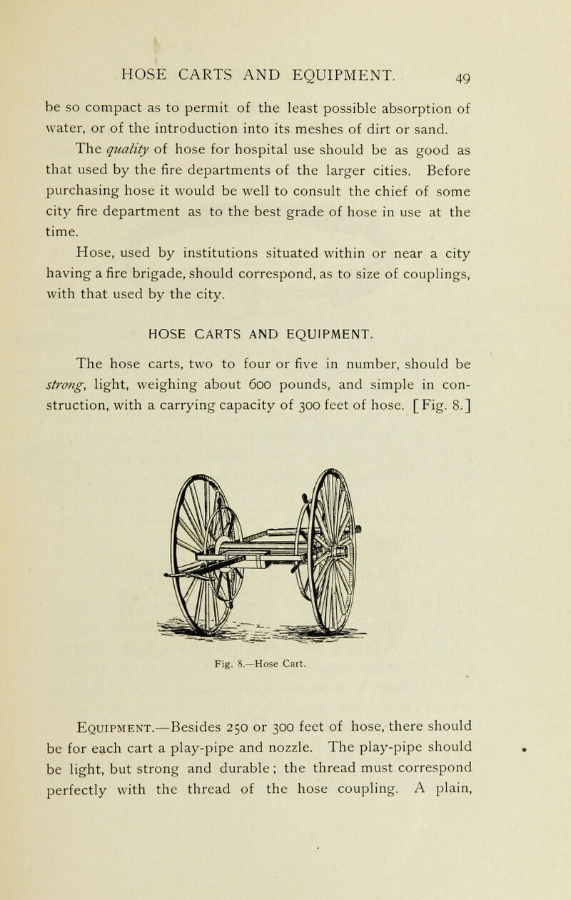 HOSE CARTS AND EQUIPMENT. be so compact as to permit of the least possible absorption of water, or of the introduction into its meshes of dirt or sand. The quality of hose for hospital use should be as good as that used by the fire departments of the larger cities. Before purchasing hose it would be well to consult the chief of some city fire department as to the best grade of hose in use at the time. Hose, used by institutions situated within or near a city having a fire brigade, should correspond, as to size of couplings, with that used by the city. HOSE CARTS AND EQUIPMENT. The hose carts, two to four or five in number, should be strong, light, weighing about 600 pounds, and simple in con- struction, with a carrying capacity of 300 feet of hose. [Fig. 8.] Fig. -Hose Cart. Equipment.—Besides 250 or 300 feet of hose, there should be for each cart a play-pipe and nozzle. The play-pipe should be light, but strong and durable; the thread must correspond perfectly with the thread of the hose coupling. A plain.