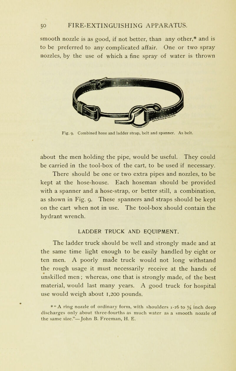 smooth nozzle is as good, if not better, than any other,* and is to be preferred to any complicated affair. One or two spray nozzles, by the use of which a fine spray of water is thrown Fig. q. Combined hose and ladder strap, belt and spanner. As belt. about the men holding the pipe, would be useful. They could be carried in the tool-box of the cart, to be used if necessary. There should be one or two extra pipes and nozzles, to be kept at the hose-house. Each hoseman should be provided with a spanner and a hose-strap, or better still, a combination, as shown in Fig. g. These spanners and straps should be kept on the cart when not in use. The tool-box should contain the hydrant wrench. LADDER TRUCK AND EQUIPMENT. The ladder truck should be well and strongly made and at the same time light enough to be easily handled by eight or ten men. A poorly ma(3e truck would not long withstand the rough usage it must necessarily receive at the hands of unskilled men ; whereas, one that is strongly made, of the best material, would last many years. A good truck for hospital use would weigh about 1,200 pounds. * A ring nozzle of ordinary form, with shoulders 1-16 to y^ inch deep discharges only about three-fourths as much water as a smooth nozzle of the same size.—John B. Freeman, H. E.