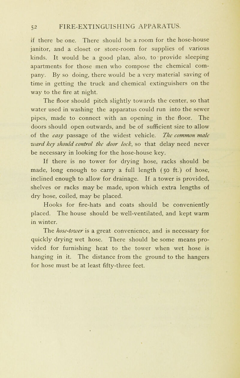 if there be one. There should be a room for the hose-house janitor, and a closet or store-room for supplies of various kinds. It would be a good plan, also, to provide sleeping apartments for those men who compose the chemical com- pany. By so doing, there would be a very material saving of time in getting the truck and chemical extinguishers on the way to the fire at night. The floor should pitch slightly towards the center, so that water used in washing the apparatus could run into the sewer pipes, made to connect with an opening in the floor. The doors should open outwards, and be of sufficient size to allow of the easy passage of the widest vehicle. The cotnmon male ward key shotdd control the door lock, so that delay need never be necessary in looking for the hose-house key. If there is no tower for drying hose, racks should be made, long enough to carry a full length (50 ft.) of hose, inclined enough to allow for drainage. If a tower is provided, shelves or racks may be made, upon which extra lengths of dry hose, coiled, may be placed. Hooks for fire-hats and coats should be conveniently placed. The house should be well-ventilated, and kept warm in winter. The hose-tower is a great convenience, and is necessary for quickly drying wet hose. There should be some means pro- vided for furnishing heat to the tower when wet hose is hanging in it. The distance from the ground to the hangers for hose must be at least fifty-three feet.