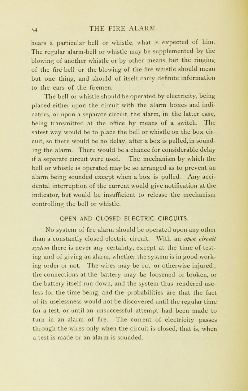 hears a particular bell or whistle, what is expected of him. The regular alarm-bell or whistle may be supplemented by the blowing of another whistle or by other means, but the ringing of the fire bell or the blowing of the fire whistle should mean but one thing, and should of itself carry definite information to the ears of the firemen. The bell or whistle should be operated by electricity, being placed either upon the circuit with the alarm boxes and indi- cators, or upon a separate circuit, the alarm, in the latter case, being transmitted at the ofifice by means of a switch. The safest way would be to place the bell or whistle on the box cir- cuit, so there would be no delay, after a box is pulled, in sound- ing the alarm. There would be a chance for considerable delay if a separate circuit were used. The mechanism by which the bell or whistle is operated may be so arranged as to prevent an alarm being sounded except when a box is pulled. Any acci- dental interruption of the current would give notification at the indicator, but would be insufficient to release the mechanism controlling the bell or whistle. OPEN AND CLOSED ELECTRIC CIRCUITS. No system of fire alarm should be operated upon any other than a constantly closed electric circuit. With an open circuit system there is never any certainty, except at the time of test- ing and of giving an alarm, whether the system is in good work- ing order or not. The wires may be cut or otherwise injured ; the connections at the battery may he loosened or broken, or the battery itself run down, and the system thus rendered use- less for the time being, and the probabilities are that the fact of its uselessness would not be discovered until the regular time for a test, or until an unsuccessful attempt had been made to turn in an alarm of fire. The current of electricity passes through the wires only when the circuit is closed, that is, when a test is made or an alarm is sounded.