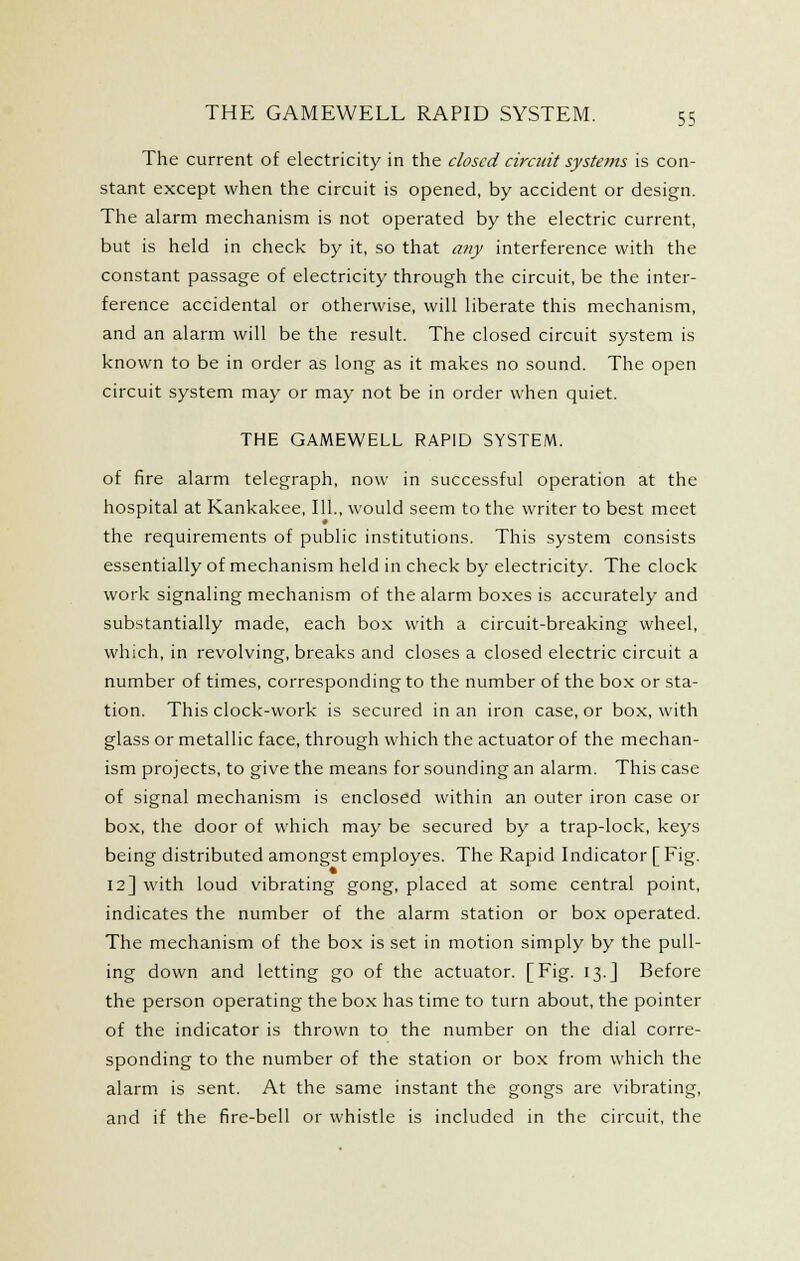 The current of electricity in the closed circuit systems is con- stant except when the circuit is opened, by accident or design. The alarm mechanism is not operated by the electric current, but is held in check by it, so that any interference with the constant passage of electricity through the circuit, be the inter- ference accidental or otherwise, will liberate this mechanism, and an alarm will be the result. The closed circuit system is known to be in order as long as it makes no sound. The open circuit system may or may not be in order when quiet. THE GAMEWELL RAPID SYSTEM. of fire alarm telegraph, now in successful operation at the hospital at Kankakee, 111., would seem to the writer to best meet * the requirements of public institutions. This system consists essentially of mechanism held in check by electricity. The clock work signaling mechanism of the alarm boxes is accurately and substantially made, each box with a circuit-breaking wheel, which, in revolving, breaks and closes a closed electric circuit a number of times, corresponding to the number of the box or sta- tion. This clock-work is secured in an iron case, or box, with glass or metallic face, through which the actuator of the mechan- ism projects, to give the means for sounding an alarm. This case of signal mechanism is enclosed within an outer iron case or box, the door of which may be secured by a trap-lock, keys being distributed amongst employes. The Rapid Indicator [ Fig. 12] with loud vibrating gong, placed at some central point, indicates the number of the alarm station or box operated. The mechanism of the box is set in motion simply by the pull- ing down and letting go of the actuator. [Fig. 13.J Before the person operating the box has time to turn about, the pointer of the indicator is thrown to the number on the dial corre- sponding to the number of the station or box from which the alarm is sent. At the same instant the gongs are vibrating, and if the fire-bell or whistle is included in the circuit, the