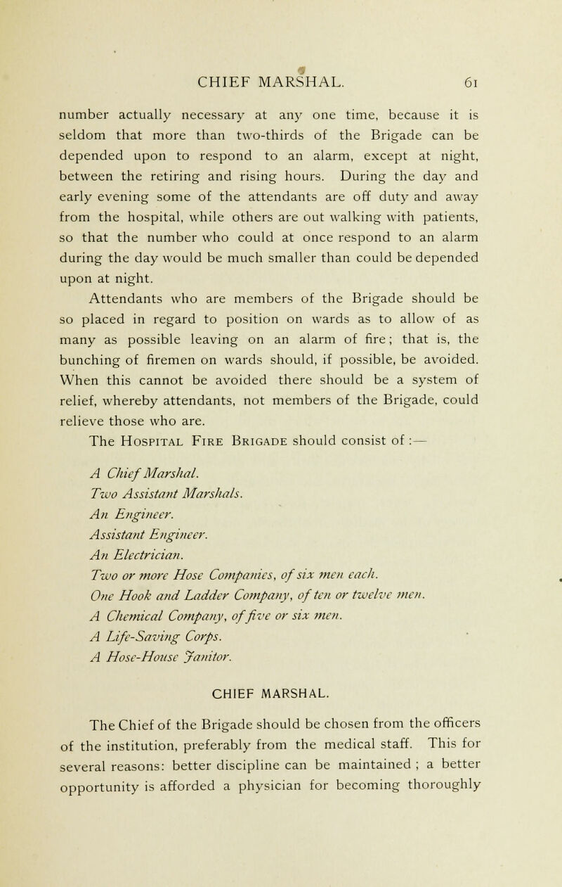 number actually necessary at any one time, because it is seldom that more than two-thirds of the Brigade can be depended upon to respond to an alarm, except at night, between the retiring and rising hours. During the day and early evening some of the attendants are off duty and away from the hospital, while others are out walking with patients, so that the number who could at once respond to an alarm during the day would be much smaller than could be depended upon at night. Attendants who are members of the Brigade should be so placed in regard to position on wards as to allow of as many as possible leaving on an alarm of fire; that is, the bunching of firemen on wards should, if possible, be avoided. When this cannot be avoided there should be a system of relief, whereby attendants, not members of the Brigade, could relieve those who are. The Hospital Fire Brigade should consist of: — A Chief Marshal. Two Assistant Marshals. An Etigi?ieer. Assistant Engineer. An Electrician. Two or more Hose Companies, of six men each. One Hook and Ladder Company, of ten or twelve tnen. A Chemical Company, of five or six men. A Life-Saving Corps. A Hose-House Janitor. CHIEF MARSHAL. The Chief of the Brigade should be chosen from the officers of the institution, preferably from the medical staff. This for several reasons: better discipline can be maintained ; a better opportunity is afforded a physician for becoming thoroughly