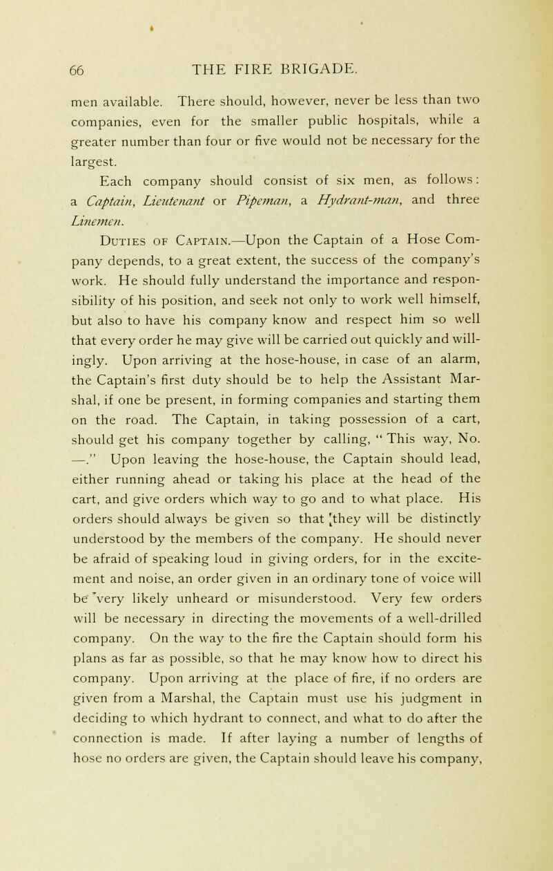 men available. There should, however, never be less than two companies, even for the smaller public hospitals, while a greater number than four or five would not be necessary for the largest. Each company should consist of six men, as follows: a Captain, Lieutenant or Pipeman, a Hydrant-man, and three Linemen. Duties of Captain.—Upon the Captain of a Hose Com- pany depends, to a great extent, the success of the company's work. He should fully understand the importance and respon- sibility of his position, and seek not only to work well himself, but also to have his company know and respect him so well that every order he may give will be carried out quickly and will- ingly. Upon arriving at the hose-house, in case of an alarm, the Captain's first duty should be to help the Assistant Mar- shal, if one be present, in forming companies and starting them on the road. The Captain, in taking possession of a cart, should get his company together by calling,  This way, No. —. Upon leaving the hose-house, the Captain should lead, either running ahead or taking his place at the head of the cart, and give orders which way to go and to what place. His orders should always be given so that |they will be distinctly understood by the members of the company. He should never be afraid of speaking loud in giving orders, for in the excite- ment and noise, an order given in an ordinary tone of voice will be' 'very likely unheard or misunderstood. Very few orders will be necessary in directing the movements of a well-drilled company. On the way to the fire the Captain should form his plans as far as possible, so that he may know how to direct his company. Upon arriving at the place of fire, if no orders are given from a Marshal, the Captain must use his judgment in deciding to which hydrant to connect, and what to do after the connection is made. If after laying a number of lengths of hose no orders are given, the Captain should leave his company.