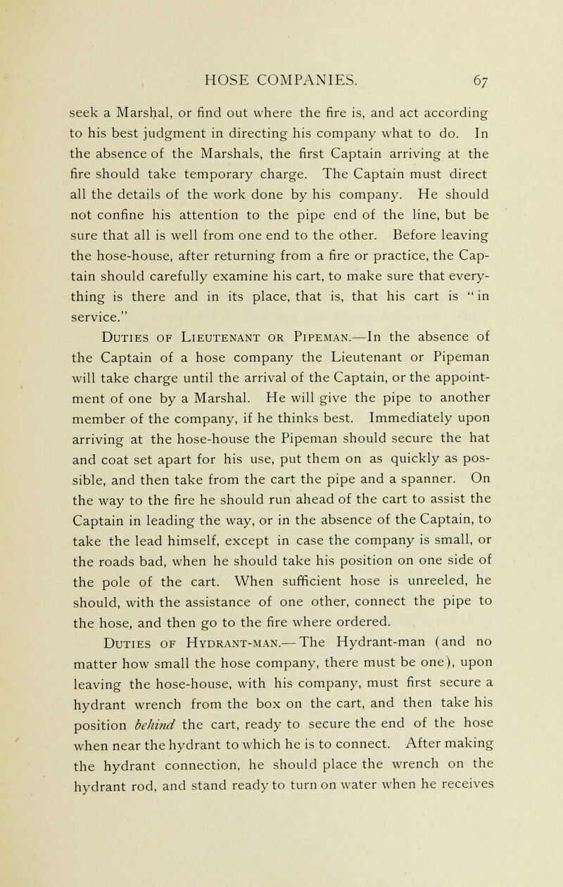 seek a Marshal, or find out where the fire is, and act according to his best judgment in directing his company what to do. In the absence of the Marshals, the first Captain arriving at the fire should take temporary charge. The Captain must direct all the details of the work done by his company. He should not confine his attention to the pipe end of the line, but be sure that all is well from one end to the other. Before leaving the hose-house, after returning from a fire or practice, the Cap- tain should carefully examine his cart, to make sure that every- thing is there and in its place, that is, that his cart is  in service. Duties of Lieutenant or Pipeman.—In the absence of the Captain of a hose company the Lieutenant or Pipeman will take charge until the arrival of the Captain, or the appoint- ment of one by a Marshal. He will give the pipe to another member of the company, if he thinks best. Immediately upon arriving at the hose-house the Pipeman should secure the hat and coat set apart for his use, put them on as quickly as pos- sible, and then take from the cart the pipe and a spanner. On the way to the fire he should run ahead of the cart to assist the Captain in leading the way, or in the absence of the Captain, to take the lead himself, except in case the company is small, or the roads bad, when he should take his position on one side of the pole of the cart. When sufficient hose is unreeled, he should, with the assistance of one other, connect the pipe to the hose, and then go to the fire where ordered. Duties of Hydrant-man.— The Hydrant-man (and no matter how small the hose company, there must be one), upon leaving the hose-house, with his company, must first secure a hydrant wrench from the box on the cart, and then take his position behind the cart, ready to secure the end of the hose when near the hydrant to which he is to connect. After making the hydrant connection, he should place the wrench on the hydrant rod, and stand ready to turn on water when he receives