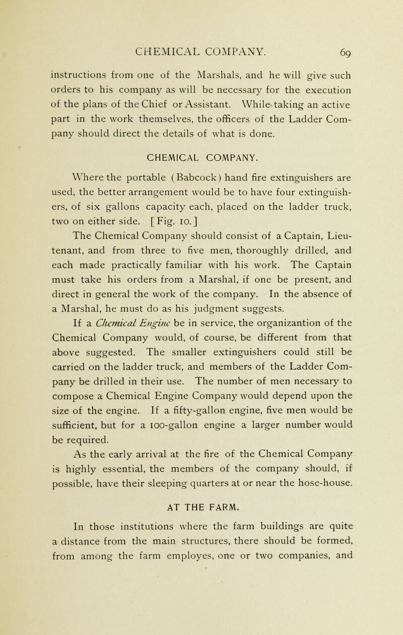 instructions from one of the Marshals, and he will give such orders to his company as will be necessary for the execution of the plans of the Chief or Assistant. While taking an active part in the work themselves, the officers of the Ladder Com- pany should direct the details of what is done. CHEMICAL COMPANY. Where the portable (Babcock) hand fire extinguishers are used, the better arrangement would be to have four extinguish- ers, of six gallons capacity each, placed on the ladder truck, two on either side. [Fig. 10.J The Chemical Company should consist of a Captain, Lieu- tenant, and from three to five men, thoroughly drilled, and each made practically familiar with his work. The Captain must take his orders from a Marshal, if one be present, and direct in general the work of the company. In the absence of a Marshal, he must do as his judgment suggests. If a Chemical Engine be in service, the organizantion of the Chemical Company would, of course, be different from that above suggested. The smaller extinguishers could still be carried on the ladder truck, and members of the Ladder Com- pany be drilled in their use. The number of men necessary to compose a Chemical Engine Company would depend upon the size of the engine. If a fifty-gallon engine, five men would be sufficient, but for a lOO-gallon engine a larger number would be required. As the early arrival at the fire of the Chemical Company is highly essential, the members of the company should, if possible, have their sleeping quarters at or near the hose-house. AT THE FARM. In those institutions where the farm buildings are quite a distance from the main structures, there should be formed, from among the farm employes, one or two companies, and