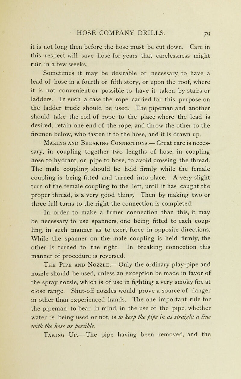 it is not long then before the hose must be cut down. Care in this respect will save hose for years that carelessness might ruin in a few weeks. Sometimes it may be desirable or necessary to have a lead of hose in a fourth or fifth story, or upon the roof, where it is not convenient or possible to have it taken by stairs or ladders. In such a case the rope carried for this purpose on the ladder truck should be used. The pipeman and another should take the coil of rope to the place where the lead is desired, retain one end of the rope, and throw the other to the firemen below, who fasten it to the hose, and it is drawn up. Making and Breaking Connections.— Great care is neces- sary, in coupling together two lengths of hose, in coupling hose to hydrant, or pipe to hose, to avoid crossing the thread. The male coupling should be held firmly while the female coupling is being fitted and turned into place. A very slight turn of the female coupling to the left, until it has caught the proper thread, is a very good thing. Then by making two or three full turns to the right the connection is completed. In order to make a firmer connection than this, it may be necessary to use spanners, one being fitted to each coup- ling, in such manner as to exert force in opposite directions. While the spanner on the male coupling is held firmly, the other is turned to the right. In breaking connection this manner of procedure is reversed. The Pipe and Nozzle.— Only the ordinary play-pipe and nozzle should be used, unless an exception be made in favor of the spray nozzle, which is of use in fighting a very smoky fire at close range. Shut-off nozzles would prove a source of danger in other than experienced hands. The one important rule for the pipeman to bear in mind, in the use of the pipe, whether water is being used or not, is to keep the pipe in as straight a line with the hose as possible. Taking Up.— The pipe having been removed, and the