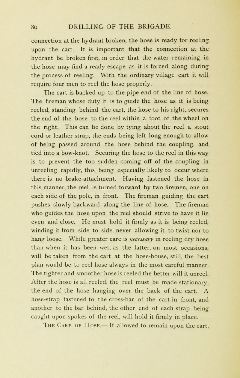 connection at the hydrant broken, the hose is ready for reeling upon the cart. It is important that the connection at the hydrant be broken first, in order that the water remaining in the hose may find a ready escape as it is forced along during the process of reeling. With the ordinary village cart it will require four men to reel the hose properly. The cart is backed up to the pipe end of the line of hose. The fireman whose duty it is to guide the hose as it is being reeled, standing behind the cart, the hose to his right, secures the end of the hose to the reel within a foot of the wheel on the right. This can be done by tying about the reel a stout cord or leather strap, the ends being left long enough to allow of being passed around the hose behind the coupling, and tied into a bow-knot. Securing the hose to the reel in this way is to prevent the too sudden coming off of the coupling in unreeling rapidly, this being especially likely to occur where there is no brake-attachment. Having fastened the hose in this manner, the reel is turned forward by two firemen, one on each side of the pole, in front. The fireman guiding the cart pushes slowly backward along the line of hose. The fireman who guides the hose upon the reel should strive to have it lie even and close. He must hold it firmly as it is being reeled, winding it from side to side, never allowing it to twist nor to hang loose. While greater care is necessary in reeling dry hose than when it has been wet, as the latter, on most occasions, will be taken from the cart at the hose-house, still, the best plan would be to reel hose always in the most careful manner. The tighter and smoother hose is reeled the better will it unreel. After the hose is all reeled, the reel must be made stationary, the end of the hose hanging over the back of the cart. A hose-strap fastened to the cross-bar of the cart in front, and another to the bar behind, the other end of each strap being caught upon spokes of the reel, will hold it firmly in place. The C.'\re of Hose.— If allowed to remain upon the cart.