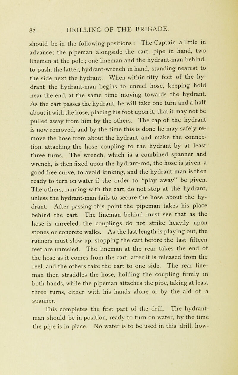 should be in the following positions : The Captain a little in advance; the pipeman alongside the cart, pipe in hand, two linemen at the pole; one lineman and the hydrant-man behind, to push, the latter, hydrant-wrench in hand, standing nearest to the side next the hydrant. When within fifty feet of the hy- drant the hydrant-man begins to unreel hose, keeping hold near the end, at the same time moving towards the hydrant. As the cart passes the hydrant, he will take one turn and a half about it with the hose, placing his foot upon it, that it may not be pulled away from him by the others. The cap of the hydrant is now removed, and by the time this is done he may safely re- move the hose from about the hydrant and make the connec- tion, attaching the hose coupling to the hydrant by at least three turns. The wrench, which is a combined spanner and wrench, is then fixed upon the hydrant-rod, the hose is given a good free curve, to avoid kinking, and the hydrant-man is then ready to turn on water if the order to play away be given. The others, running with the cart, do not stop at the hydrant, unless the hydrant-man fails to secure the hose about the hy- drant. After passing this point the pipeman takes his place behind the cart. The lineman behind must see that as the hose is unreeled, the couplings do not strike heavily upon stones or concrete walks. As the last length is playing out, the runners must slow up, stopping the cart before the last fifteen feet are unreeled. The lineman at the rear takes the end of the hose as it comes from the cart, after it is released from the reel, and the others take the cart to one side. The rear line- man then straddles the hose, holding the coupling firmly in both hands, while the pipeman attaches the pipe, taking at least three turns, either with his hands alone or by the aid of a spanner. This completes the first part of the drill. The hydrant- man should be in position, ready to turn on water, by the time the pipe is in place. No water is to be used in this drill, how-