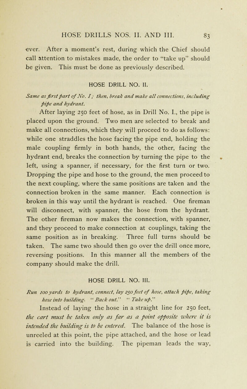 «ver. After a moment's rest, during which the Chief should call attention to mistakes made, the order to take up should be given. This must be done as previously described. HOSE DRILL NO. U. Same as first part of No. I; then, break and make all connections, including pipe and hydrant. After laying 250 feet of hose, as in Drill No. L, the pipe is placed upon the ground. Two men are selected to break and make all connections, which they will proceed to do as follows: while one straddles the hose facing the pipe end, holding the male coupling firmly in both hands, the other, facing the hydrant end, breaks the connection by turning the pipe to the left, using a spanner, if necessary, for the first turn or two. Dropping the pipe and hose to the ground, the men proceed to the next coupling, where the same positions are taken and the ■connection broken in the same manner. Each connection is broken in this way until the hydrant is reached. One fireman will disconnect, with spanner, the hose from the hydrant. The other fireman now makes the connection, with spanner, and they proceed to make connection at couplings, taking the same position as in breaking. Three full turns should be taken. The same two should then go over the drill once more, reversing positions. In this manner all the members of the company should make the drill. HOSE DRILL NO. III. Run TOO yards to hydrant, connect, lay sjo feet of hose, attach pipe, taking hose into building- '' Back out.  Take up. Instead of laying the hose in a straight line for 250 feet, the cart 7nust be taken only as far as a point opposite zvhere it is intetided the bmldi?ig is to be entered. The balance of the hose is unreeled at this point, the pipe attached, and the hose or lead is carried into the building. The pipeman leads the way.