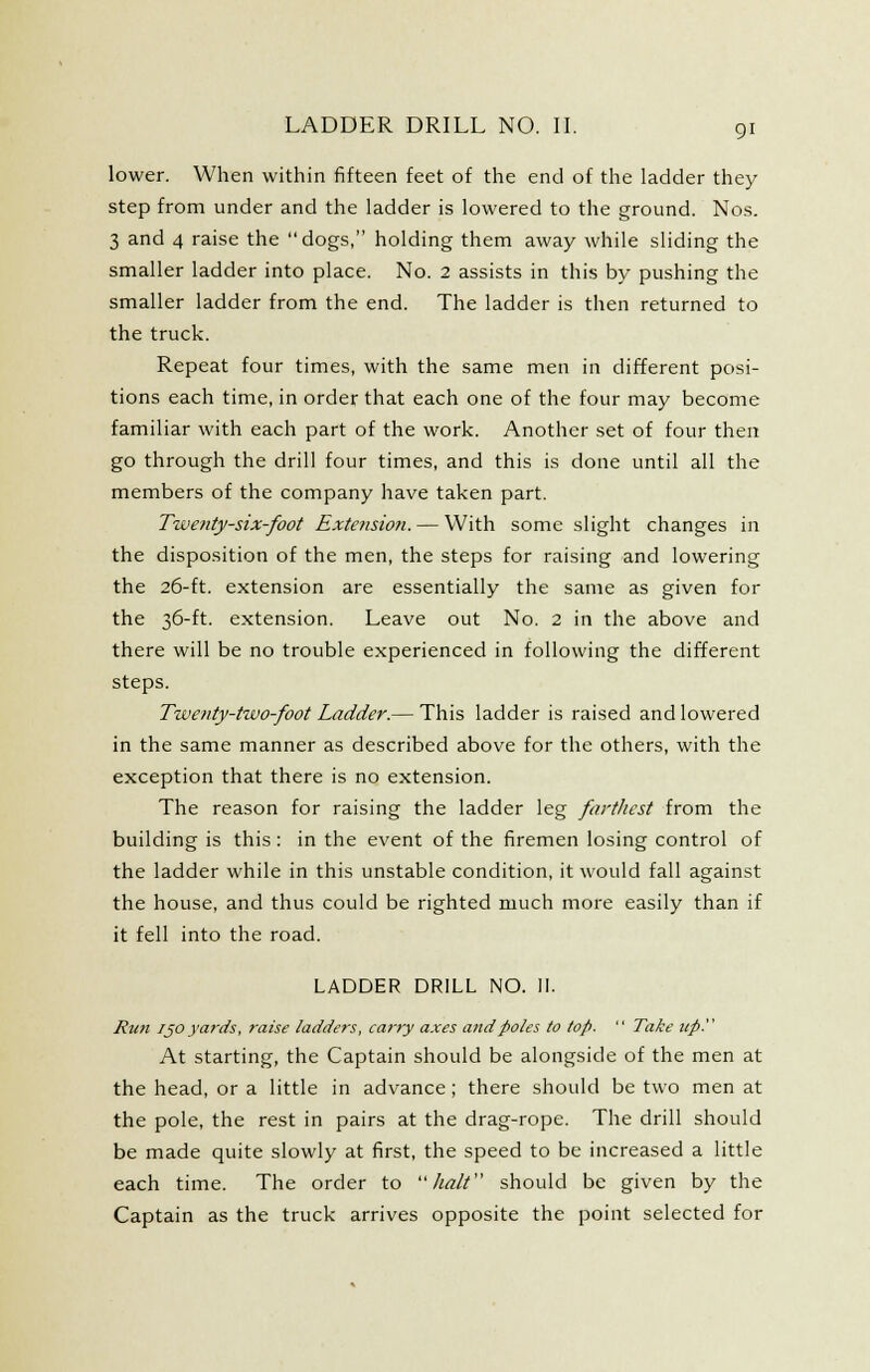 lower. When within fifteen feet of the end of the ladder they step from under and the ladder is lowered to the ground. Nos. 3 and 4 raise the dogs, holding them away while sliding the smaller ladder into place. No. 2 assists in this by pushing the smaller ladder from the end. The ladder is then returned to the truck. Repeat four times, with the same men in different posi- tions each time, in order that each one of the four may become familiar with each part of the work. Another set of four then go through the drill four times, and this is done until all the members of the company have taken part. Tweiity-six-foot Extension. — With some slight changes in the disposition of the men, the steps for raising and lowering the 26-ft. extension are essentially the same as given for the 36-ft. extension. Leave out No. 2 in the above and there will be no trouble experienced in following the different steps. Tweiity-two-foot Ladder.— This ladder is raised and lowered in the same manner as described above for the others, with the exception that there is no extension. The reason for raising the ladder leg fartliest from the building is this: in the event of the firemen losing control of the ladder while in this unstable condition, it would fall against the house, and thus could be righted much more easily than if it fell into the road. LADDER DRILL NO. II. Run I JO yards, raise ladders, carry axes and poles to top.  Take tip. At starting, the Captain should be alongside of the men at the head, or a little in advance ; there should be two men at the pole, the rest in pairs at the drag-rope. The drill should be made quite slowly at first, the speed to be increased a little each time. The order to halt should be given by the Captain as the truck arrives opposite the point selected for