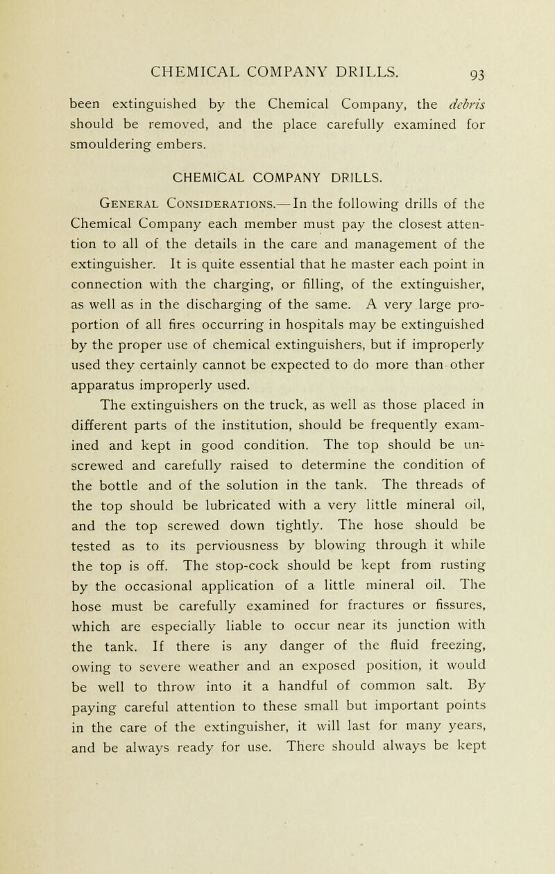 been extinguished by the Chemical Company, the debj'is should be removed, and the place carefully examined for smouldering embers. CHEMICAL COMPANY DRILLS. General Considerations.— In the following drills of the Chemical Company each member must pay the closest atten- tion to all of the details in the care and management of the extinguisher. It is quite essential that he master each point in connection with the charging, or filling, of the extinguisher, as well as in the discharging of the same. A very large pro- portion of all fires occurring in hospitals may be extinguished by the proper use of chemical extinguishers, but if improperly used they certainly cannot be expected to do more than other apparatus improperly used. The extinguishers on the truck, as well as those placed in different parts of the institution, should be frequently exam- ined and kept in good condition. The top should be un- screwed and carefully raised to determine the condition of the bottle and of the solution in the tank. The threads of the top should be lubricated with a very little mineral oil, and the top screwed down tightly. The hose should be tested as to its perviousness by blowing through it while the top is off. The stop-cock should be kept from rusting by the occasional application of a little mineral oil. The hose must be carefully examined for fractures or fissures, which are especially liable to occur near its junction with the tank. If there is any danger of the fluid freezing, owing to severe weather and an exposed position, it would be well to throw into it a handful of common salt. By paying careful attention to these small but important points in the care of the extinguisher, it will last for many years, and be always ready for use. There should always be kept