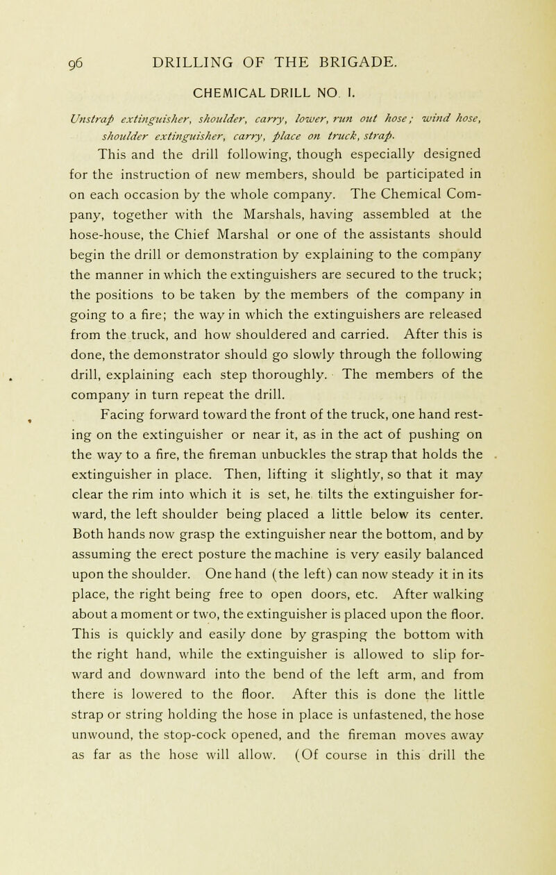 CHEMICAL DRILL NO I. Unstrap extinguisher, shoulder, carry, lower, run met hose; wind hose, shoulder extinguisher, carry, place on truck, stj-ap. This and the drill following, though especially designed for the instruction of new members, should be participated in on each occasion by the whole company. The Chemical Com- pany, together with the Marshals, having assembled at the hose-house, the Chief Marshal or one of the assistants should begin the drill or demonstration by explaining to the company the manner in which the extinguishers are secured to the truck; the positions to be taken by the members of the company in going to a fire; the way in which the extinguishers are released from the truck, and how shouldered and carried. After this is done, the demonstrator should go slowly through the following drill, explaining each step thoroughly. The members of the company in turn repeat the drill. Facing forward toward the front of the truck, one hand rest- ing on the extinguisher or near it, as in the act of pushing on the way to a fire, the fireman unbuckles the strap that holds the extinguisher in place. Then, lifting it slightly, so that it may clear the rim into which it is set, he. tilts the extinguisher for- ward, the left shoulder being placed a little below its center. Both hands now grasp the extinguisher near the bottom, and by assuming the erect posture the machine is very easily balanced upon the shoulder. One hand (the left) can now steady it in its place, the right being free to open doors, etc. After walking about a moment or two, the extinguisher is placed upon the floor. This is quickly and easily done by grasping the bottom with the right hand, while the extinguisher is allowed to slip for- ward and downward into the bend of the left arm, and from there is lowered to the floor. After this is done the little strap or string holding the hose in place is unfastened, the hose unwound, the stop-cock opened, and the fireman moves away as far as the hose will allow. (Of course in this drill the