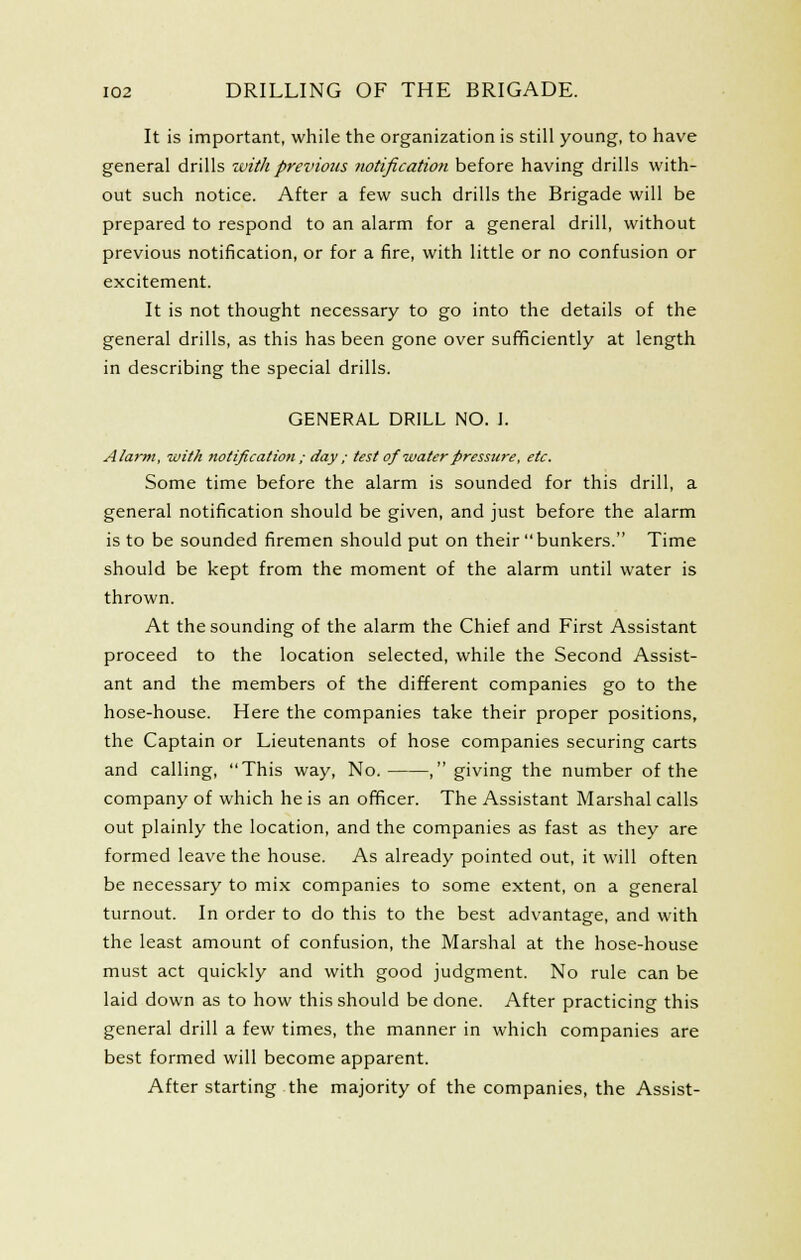 It is important, while the organization is still young, to have general drills with previous iwtificatioii before having drills with- out such notice. After a few such drills the Brigade will be prepared to respond to an alarm for a general drill, without previous notification, or for a fire, with little or no confusion or excitement. It is not thought necessary to go into the details of the general drills, as this has been gone over sufificiently at length in describing the special drills. GENERAL DRILL NO. I. Alarm, with notification ; day ; test of water pressure, etc. Some time before the alarm is sounded for this drill, a general notification should be given, and just before the alarm is to be sounded firemen should put on their bunkers. Time should be kept from the moment of the alarm until water is thrown. At the sounding of the alarm the Chief and First Assistant proceed to the location selected, while the Second Assist- ant and the members of the different companies go to the hose-house. Here the companies take their proper positions, the Captain or Lieutenants of hose companies securing carts and calling, This way, No. , giving the number of the company of which he is an officer. The Assistant Marshal calls out plainly the location, and the companies as fast as they are formed leave the house. As already pointed out, it will often be necessary to mix companies to some extent, on a general turnout. In order to do this to the best advantage, and with the least amount of confusion, the Marshal at the hose-house must act quickly and with good judgment. No rule can be laid down as to how this should be done. After practicing this general drill a few times, the manner in which companies are best formed will become apparent. After starting the majority of the companies, the Assist-