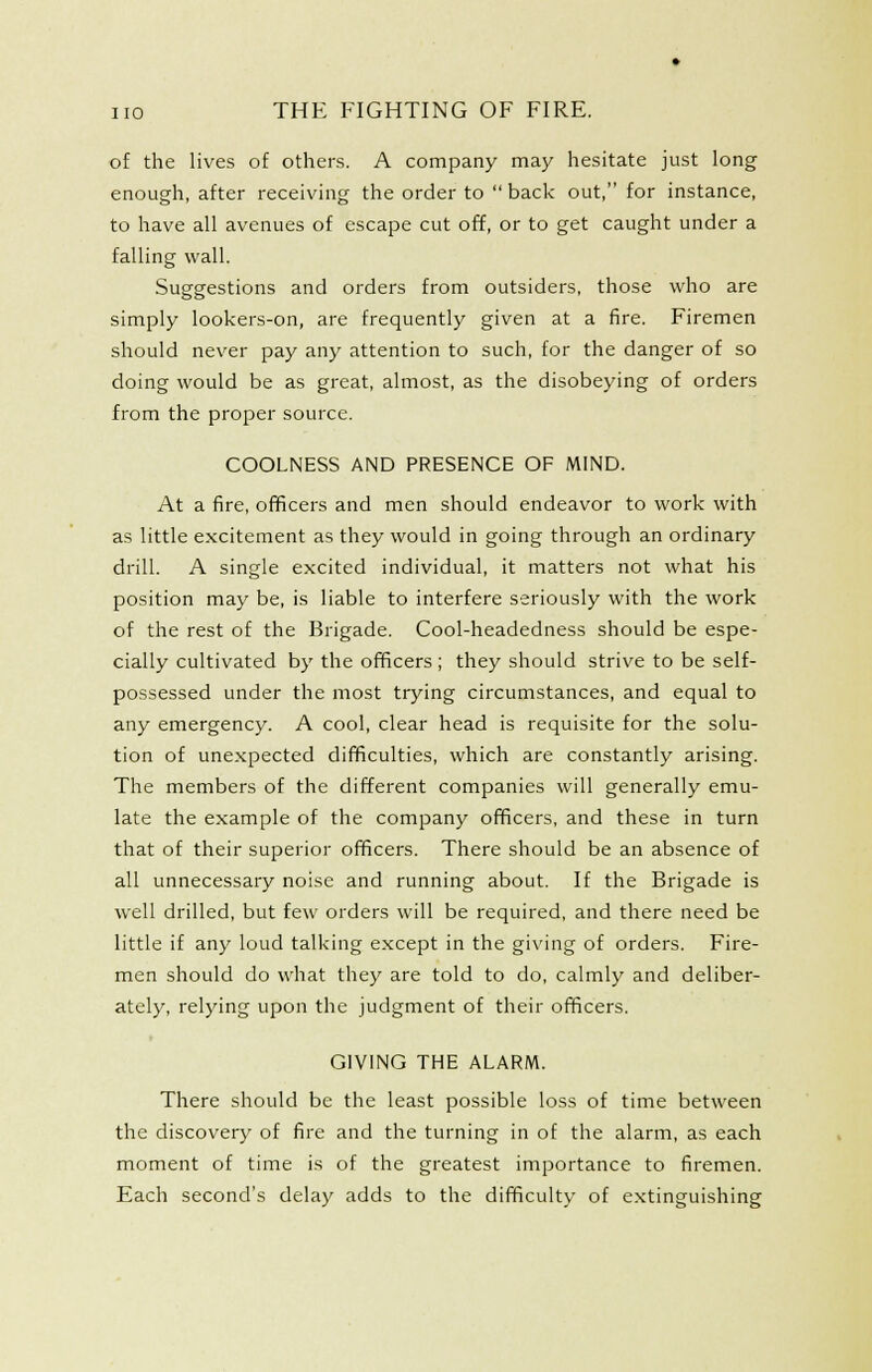 of the lives of others. A company may hesitate just long enough, after receiving the order to  back out, for instance, to have all avenues of escape cut off, or to get caught under a falling wall. Suggestions and orders from outsiders, those who are simply lookers-on, are frequently given at a fire. Firemen should never pay any attention to such, for the danger of so doing would be as great, almost, as the disobeying of orders from the proper source. COOLNESS AND PRESENCE OF MIND. At a fire, officers and men should endeavor to work with as little excitement as they would in going through an ordinary drill. A single excited individual, it matters not what his position may be, is liable to interfere seriously with the work of the rest of the Brigade. Cool-headedness should be espe- cially cultivated by the officers ; they should strive to be self- possessed under the most trying circumstances, and equal to any emergency. A cool, clear head is requisite for the solu- tion of unexpected difficulties, which are constantly arising. The members of the different companies will generally emu- late the example of the company officers, and these in turn that of their superior officers. There should be an absence of all unnecessary noise and running about. If the Brigade is well drilled, but few orders will be required, and there need be little if any loud talking except in the giving of orders. Fire- men should do what they are told to do, calmly and deliber- ately, relying upon the judgment of their officers. t GIVING THE ALARM. There should be the least possible loss of time between the discovery of fire and the turning in of the alarm, as each moment of time is of the greatest importance to firemen. Each second's delay adds to the difficulty of e.xtinguishing
