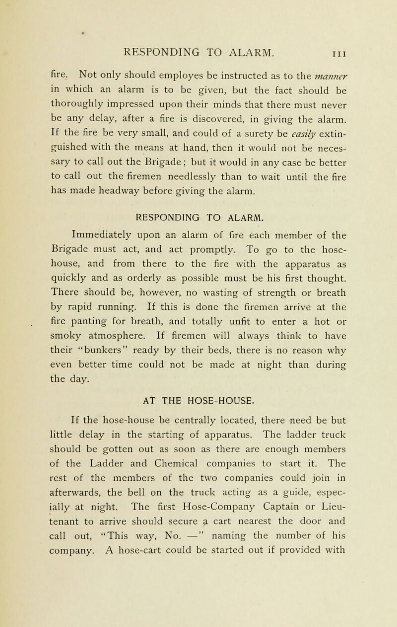 fire. Not only should employes be instructed as to the ma?iner in which an alarm is to be given, but the fact should be thoroughly impressed upon their minds that there must never be any delay, after a fire is discovered, in giving the alarm. If the fire be very small, and could of a surety be easily extin- guished with the means at hand, then it would not be neces- sary to call out the Brigade; but it would in any case be better to call out the firemen needlessly than to wait until the fire has made headway before giving the alarm. RESPONDING TO ALARM. Immediately upon an alarm of fire each member of the Brigade must act, and act promptly. To go to the hose- house, and from there to the fire with the apparatus as quickly and as orderly as possible must be his first thought. There should be, however, no wasting of strength or breath by rapid running. If this is done the firemen arrive at the fire panting for breath, and totally unfit to enter a hot or smoky atmosphere. If firemen will always think to have their bunkers ready by their beds, there is no reason why even better time could not be made at night than during the day. AT THE HOSE-HOUSE. If the hose-house be centrally located, there need be but little delay in the starting of apparatus. The ladder truck should be gotten out as soon as there are enough members of the Ladder and Chemical companies to start it. The rest of the members of the two companies could join in afterwards, the bell on the truck acting as a guide, espec- ially at night. The first Hose-Company Captain or Lieu- tenant to arrive should secure a cart nearest the door and call out, This way. No. — naming the number of his company. A hose-cart could be started out if provided with