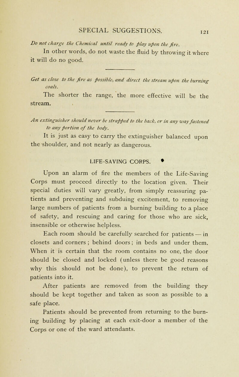 Do not charge the Chemical until ready to play upon the fire. In other words, do not waste the fluid by throwing it where it will do no good. Get as close to the fire as possible, a?id direct the stream upon the burning coals. The shorter the range, the more effective will be the stream. An extinguisher should never be strapped to the back, or in any way fastened to any portion of the body. It is just as easy to carry the extinguisher balanced upon the shoulder, and not nearly as dangerous. LIFE-SAVING CORPS. • Upon an alarm of fire the members of the Life-Saving Corps must proceed directly to the location given. Their special duties will vary greatly, from simply reassuring pa- tients and preventing and subduing excitement, to removing large numbers of patients from a burning building to a place of safety, and rescuing and caring for those who are sick, insensible or otherwise helpless. Each room should be carefully searched for patients — in closets and corners ; behind doors; in beds and under them. When it is certain that the room contains no one, the door should be closed and locked (unless there be good reasons why this should not be done), to prevent the return of patients into it. After patients are removed from the building they should be kept together and taken as soon as possible to a safe place. Patients should be prevented from returning to the burn- ing building by placing at each exit-door a member of the Corps or one of the ward attendants.