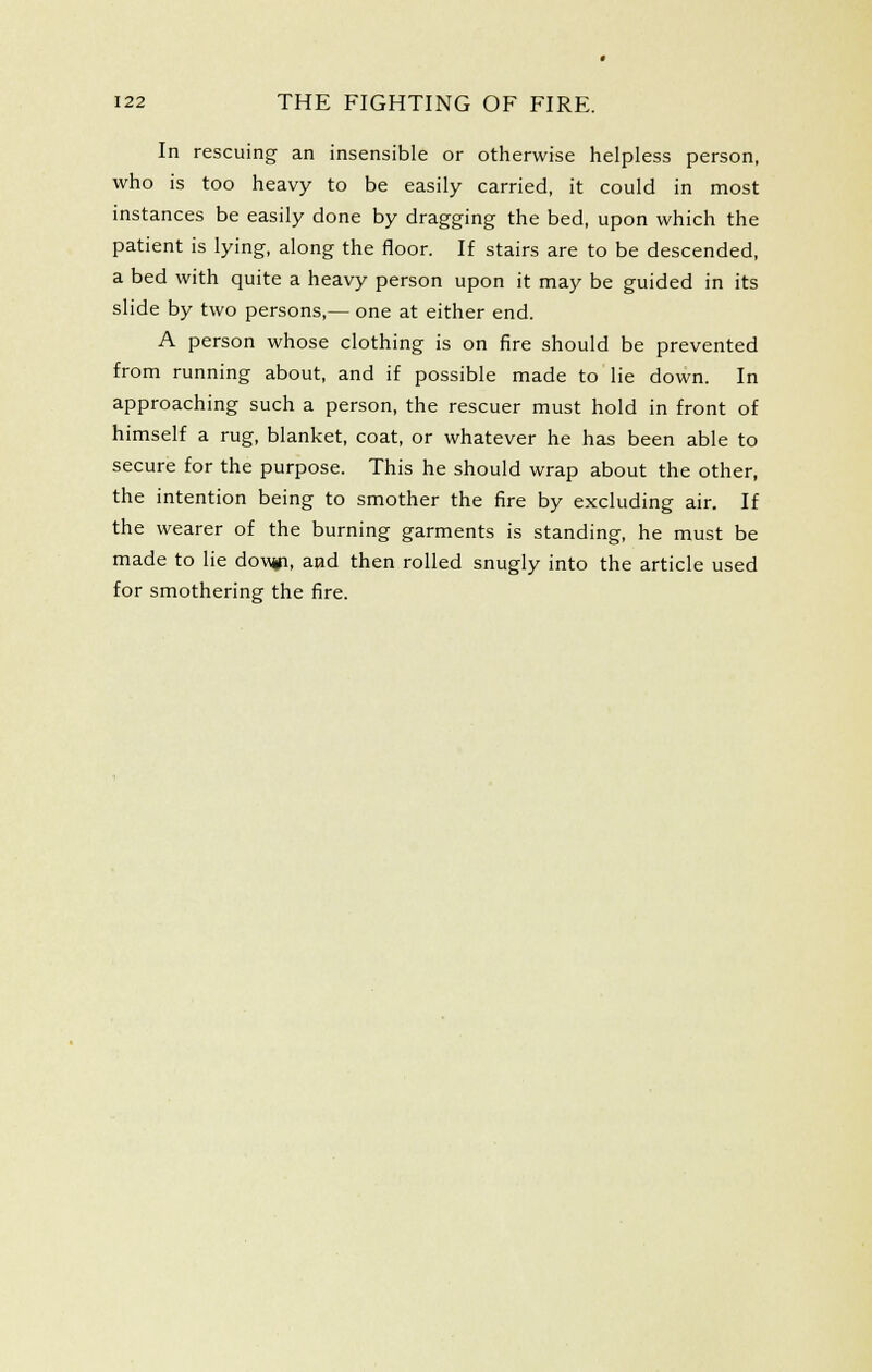 In rescuing an insensible or otherwise helpless person, who is too heavy to be easily carried, it could in most instances be easily done by dragging the bed, upon which the patient is lying, along the floor. If stairs are to be descended, a bed with quite a heavy person upon it may be guided in its slide by two persons,— one at either end. A person whose clothing is on fire should be prevented from running about, and if possible made to lie down. In approaching such a person, the rescuer must hold in front of himself a rug, blanket, coat, or whatever he has been able to secure for the purpose. This he should wrap about the other, the intention being to smother the fire by excluding air. If the wearer of the burning garments is standing, he must be made to lie dovifi, and then rolled snugly into the article used for smothering the fire.