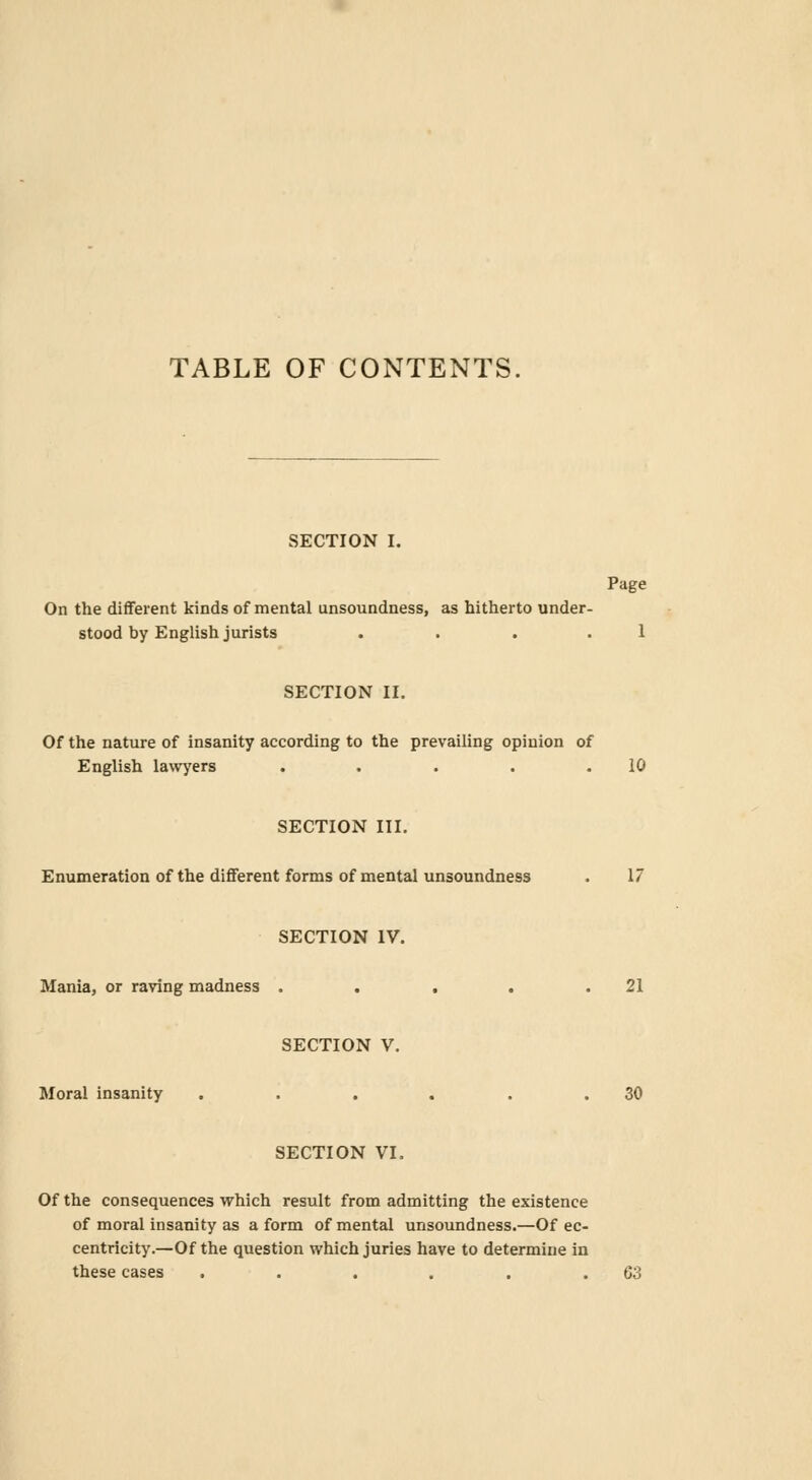 TABLE OF CONTENTS. SECTION I. Page On the different kinds of mental unsoundness, as hitherto under- stood by English jurists . . 1 SECTION II. Of the nature of insanity according to the prevailing opinion of English lawyers . . . . .10 SECTION III. Enumeration of the different forms of mental unsoundness . 17 SECTION IV. Mania, or raving madness . . . . .21 SECTION V. Moral insanity . . . . . .30 SECTION VI. Of the consequences which result from admitting the existence of moral insanity as a form of mental unsoundness.—Of ec- centricity.—Of the question which juries have to determine in these cases . . . . . .63