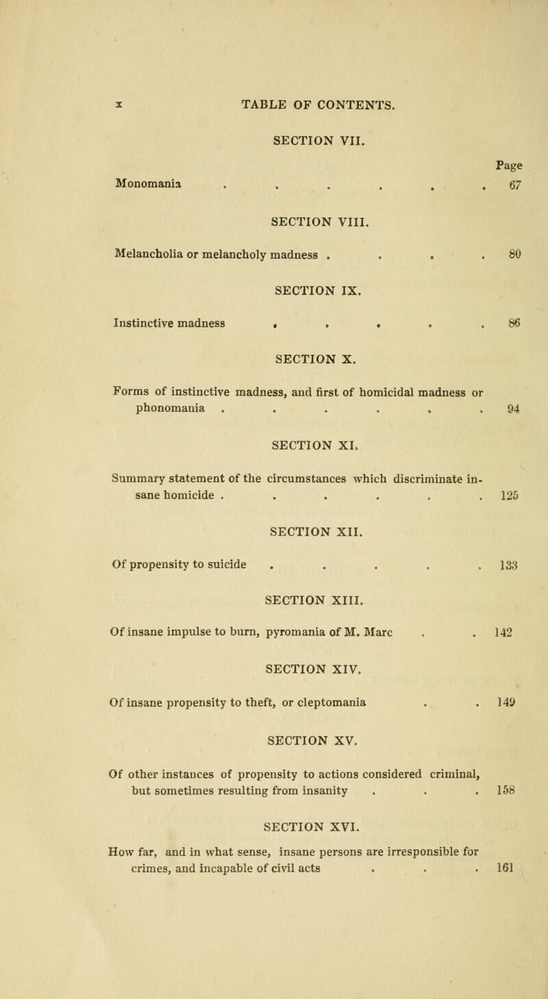 SECTION VII. Page Monomania . . . . . .67 SECTION VIII. Melancholia or melancholy madness . . . .80 SECTION IX. Instinctive madness . . . . .86 SECTION X. Forms of instinctive madness, and first of homicidal madness or phonomania . . . . . .94 SECTION XL Summary statement of the circumstances which discriminate in- sane homicide ...... 125 SECTION XII. Of propensity to suicide ... . 133 SECTION XIII. Of insane impulse to burn, pyromania of M. Marc . . 142 SECTION XIV. Of insane propensity to theft, or cleptomania . .149 SECTION XV. Of other instances of propensity to actions considered criminal, but sometimes resulting from insanity . . .158 SECTION XVI. How far, and in what sense, insane persons are irresponsible for crimes, and incapable of civil acts . . .161