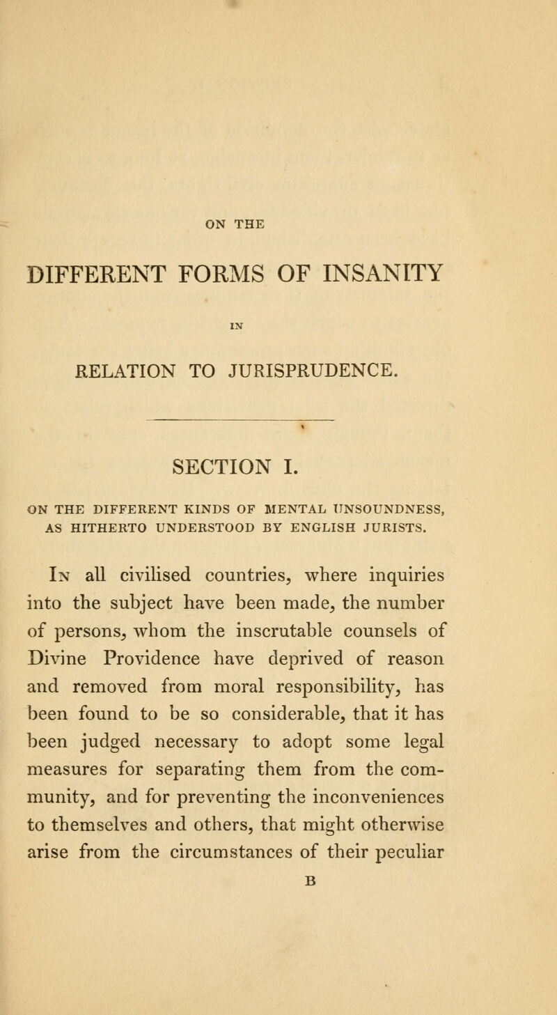 ON THE DIFFERENT FORMS OF INSANITY RELATION TO JURISPRUDENCE. SECTION I. ON THE DIFFERENT KINDS OF MENTAL UNSOUNDNESS, AS HITHERTO UNDERSTOOD BY ENGLISH JURISTS. In all civilised countries, where inquiries into the subject have been made, the number of persons, whom the inscrutable counsels of Divine Providence have deprived of reason and removed from moral responsibility, has been found to be so considerable, that it has been judged necessary to adopt some legal measures for separating them from the com- munity, and for preventing the inconveniences to themselves and others, that might otherwise arise from the circumstances of their peculiar B