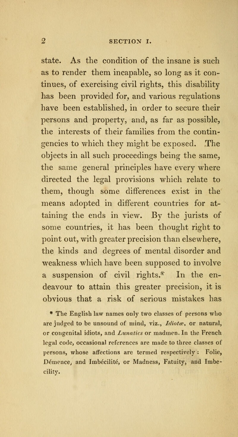 state. As the condition of the insane is such as to render them incapable, so long as it con- tinues, of exercising civil rights, this disability has been provided for, and various regulations have been established, in order to secure their persons and property, and, as far as possible, the interests of their families from the contin- gencies to which they might be exposed. The objects in all such proceedings being the same, the same general principles have every where directed the legal provisions which relate to them, though some differences exist in the means adopted in different countries for at- taining the ends in view. By the jurists of some countries, it has been thought right to point out, with greater precision than elsewhere, the kinds and degrees of mental disorder and weakness which have been supposed to involve a suspension of civil rights.* In the en- deavour to attain this greater precision, it is obvious that a risk of serious mistakes has * The English law names only two classes of persons who are judged to be unsound of mind, viz., Idiotee, or natural, or congenital idiots, and Lunatics or madmen. In the French legal code, occasional references are made to three classes of persons, whose affections are termed respectively : Folie, D£mence, and Imb£cilit£, or Madness, Fatuity, and Imbe- cility.