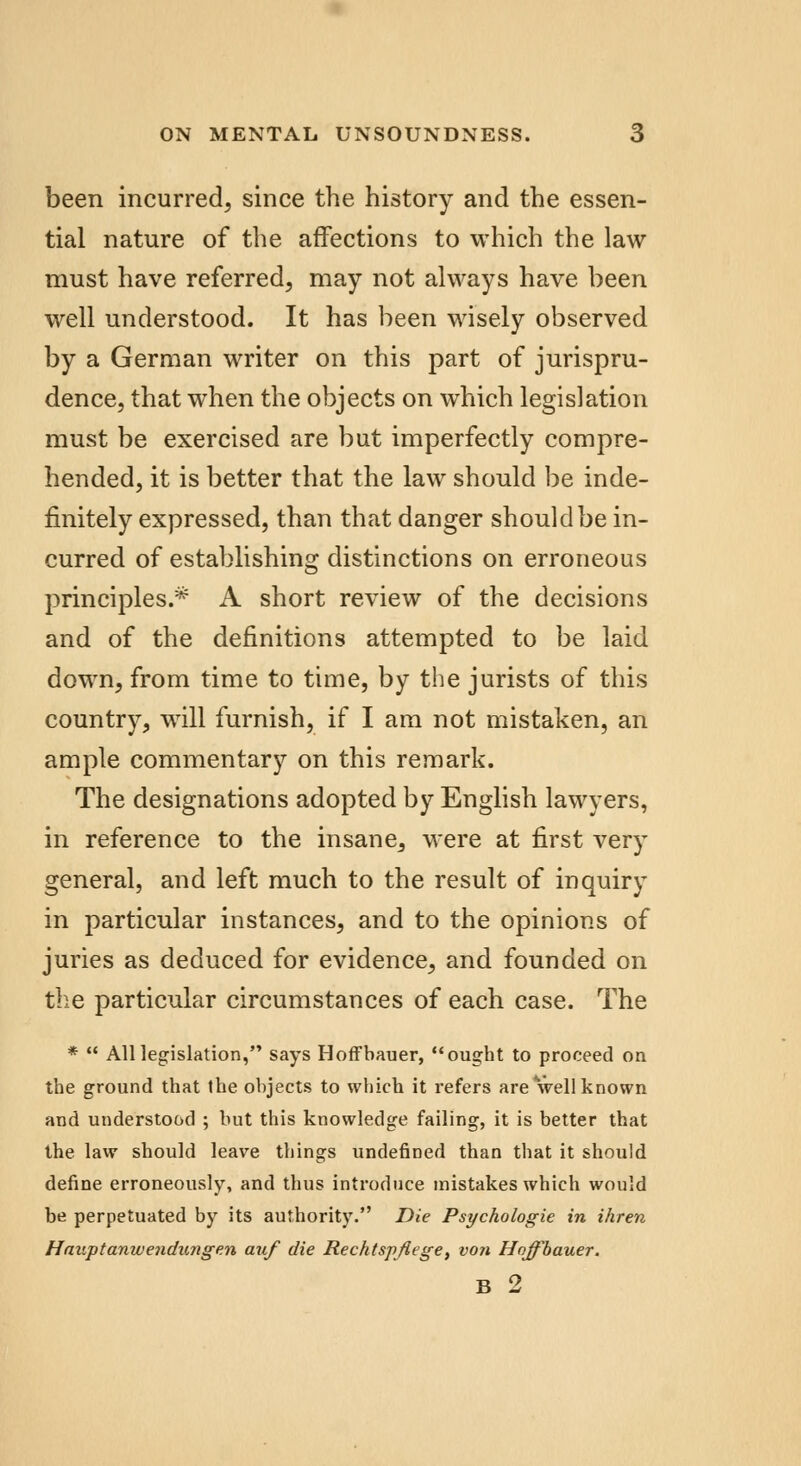 been incurred, since the history and the essen- tial nature of the affections to which the law must have referred, may not always have been well understood. It has been wisely observed by a German writer on this part of jurispru- dence, that when the objects on which legislation must be exercised are but imperfectly compre- hended, it is better that the law should be inde- finitely expressed, than that danger should be in- curred of establishing distinctions on erroneous principles.* A short review of the decisions and of the definitions attempted to be laid down, from time to time, by the jurists of this country, will furnish, if I am not mistaken, an ample commentary on this remark. The designations adopted by English lawyers, in reference to the insane, were at first very general, and left much to the result of inquiry in particular instances, and to the opinions of juries as deduced for evidence, and founded on the particular circumstances of each case. The *  All legislation, says Hoffbauer, ought to proceed on the ground that the objects to which it refers are well known and understood ; but this knowledge failing, it is better that the law should leave things undefined than that it should define erroneously, and thus introduce mistakes which would be perpetuated by its authority. Die Psychologic in ihren Hauptanwendungen auf die Rechtspjlege, von Hoffbauer.