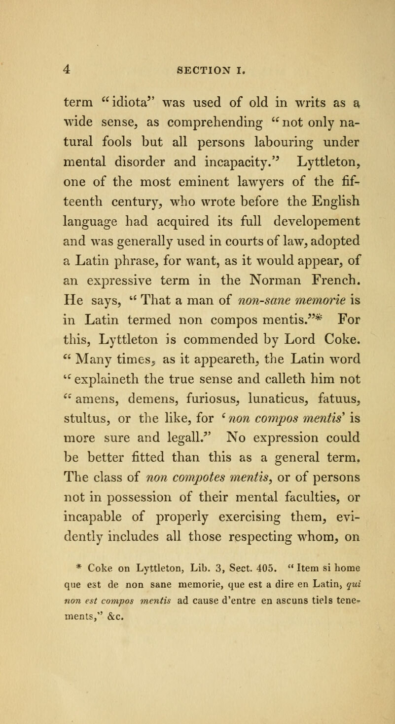term idiota was used of old in writs as a wide sense, as comprehending u not only na- tural fools but all persons labouring under mental disorder and incapacity.'5 Lyttleton, one of the most eminent lawyers of the fif- teenth century, who wrote before the English language had acquired its full developement and was generally used in courts of law, adopted a Latin phrase, for want, as it would appear, of an expressive term in the Norman French. He says,  That a man of non-sane memorie is in Latin termed non compos mentis/5* For this, Lyttleton is commended by Lord Coke.  Many times5 as it appeareth, the Latin word tc explaineth the true sense and calleth him not 6: amens, demens, furiosus, lunaticus, fatuus, stultus, or the like, for c non compos mentis' is more sure and legall. No expression could be better fitted than this as a general term. The class of non compotes mentis, or of persons not in possession of their mental faculties, or incapable of properly exercising them, evi- dently includes all those respecting whom, on * Coke on Lyttleton, Lib. 3, Sect. 405.  Item si home que est de non sane memorie, que est a dire en Latin, qui non est compos mentis ad cause d'entre en ascuns tiels tene- ments, &c.