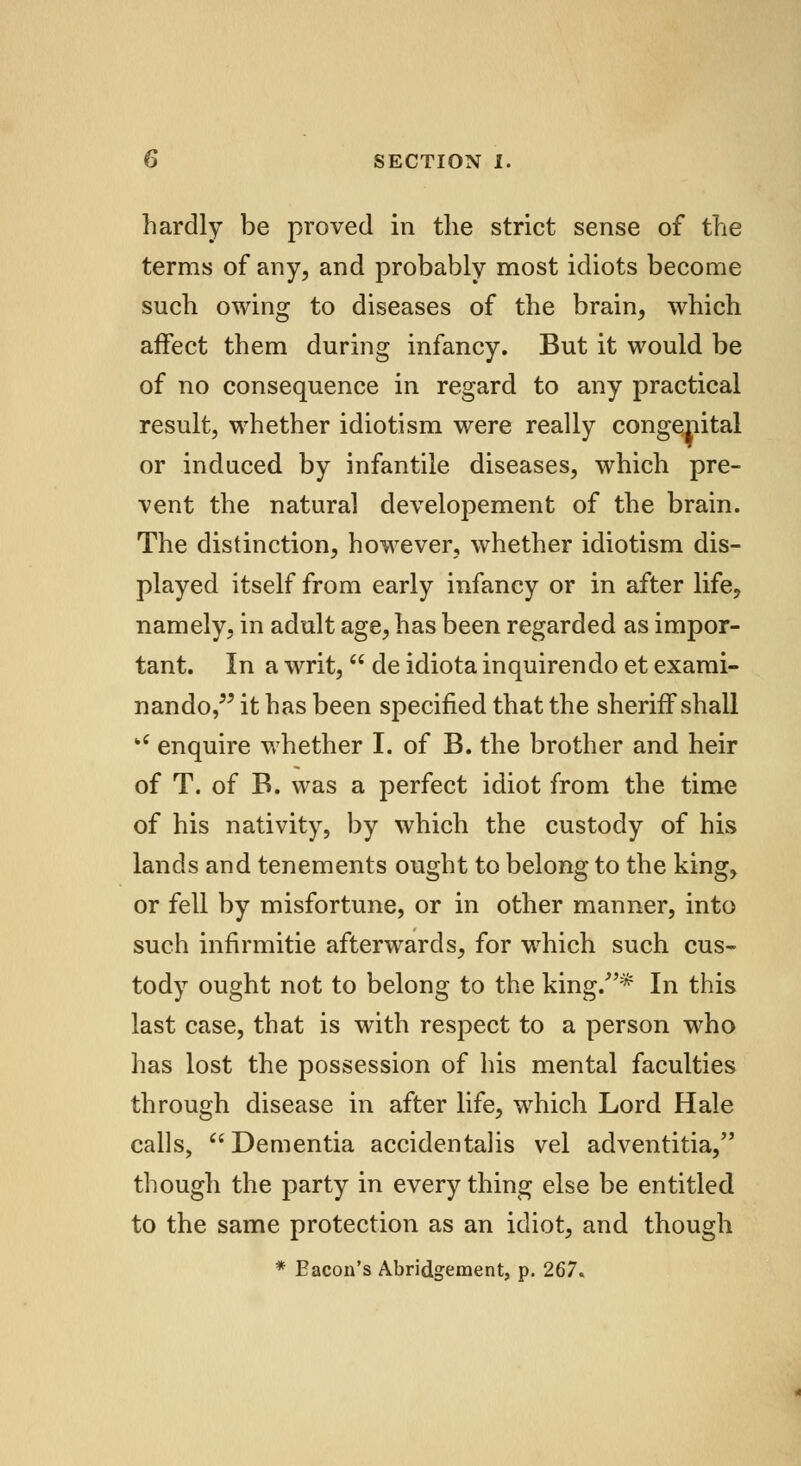 hardly be proved in the strict sense of the terms of any, and probably most idiots become such owing to diseases of the brain, which affect them during infancy. But it would be of no consequence in regard to any practical result, whether idiotism were really congenital or induced by infantile diseases, which pre- vent the natural developement of the brain. The distinction, however, whether idiotism dis- played itself from early infancy or in after life, namely, in adult age, has been regarded as impor- tant. In a writ,  de idiota inquirendo et exami- nando, it has been specified that the sheriff shall kC enquire whether I. of B. the brother and heir of T. of B. was a perfect idiot from the time of his nativity, by which the custody of his lands and tenements ought to belong to the king, or fell by misfortune, or in other manner, into such infirmitie afterwards, for which such cus- tody ought not to belong to the king/'* In this last case, that is with respect to a person who has lost the possession of his mental faculties through disease in after life, which Lord Hale calls, Dementia accidentalis vel adventitia, though the party in everything else be entitled to the same protection as an idiot, and though * Bacon's Abridgement, p. 267.