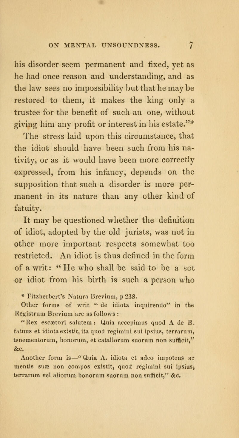 his disorder seem permanent and fixed, yet as he had once reason and understanding, and as the law sees no impossibility but that he may be restored to them, it makes the king only a trustee for the benefit of such an one, without giving him any profit or interest in his estate.* The stress laid upon this circumstance, that the idiot should have been such from his na- tivity, or as it would have been more correctly expressed, from his infancy, depends on the supposition that such a disorder is more per- manent in its nature than any other kind of fatuity. It may be questioned whether the definition of idiot, adopted by the old jurists, was not in other more important respects somewhat too restricted. An idiot is thus defined in the form of a writ:  He who shall be said to be a sot or idiot from his birth is such a person who * Fitzherbert's Natura Brevium, p238. Other forms of writ  de idiota inquirendo in the Registrum Brevium are as follows : Rex escaetori salutem : Quia accepimus quod A de B. fatuus et idiota existit, ita quod regimini sui ipsius, terrarum, tenementorum, bonorum, et catallorum suorum non sufficit,'' &c. Another form is—Quia A. idiota et adeo impotens ae mentis suae non compos existit, quoi regimini sui ipsius, terrarum vel aliorum bonorum suorum non sufficit, &c.