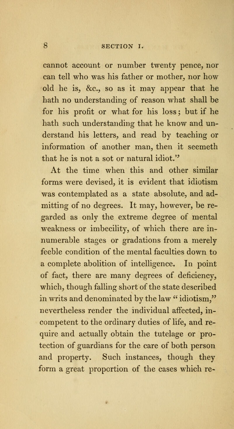 cannot account or number twenty pence, nor can tell who was his father or mother, nor how old he is, &c, so as it may appear that he hath no understanding of reason what shall be for his profit or what for his loss; but if he hath such understanding that he know and un- derstand his letters, and read by teaching or information of another man, then it seemeth that he is not a sot or natural idiot. At the time when this and other similar forms were devised, it is evident that idiotism was contemplated as a state absolute, and ad- mitting of no degrees. It may, however, be re- garded as only the extreme degree of mental weakness or imbecility, of which there are in- numerable stages or gradations from a merely feeble condition of the mental faculties down to a complete abolition of intelligence. In point of fact, there are many degrees of deficiency, which, though falling short of the state described in writs and denominated by the law  idiotism, nevertheless render the individual affected, in- competent to the ordinary duties of life, and re- quire and actually obtain the tutelage or pro- tection of guardians for the care of both person and property. Such instances, though they form a great proportion of the cases which re-