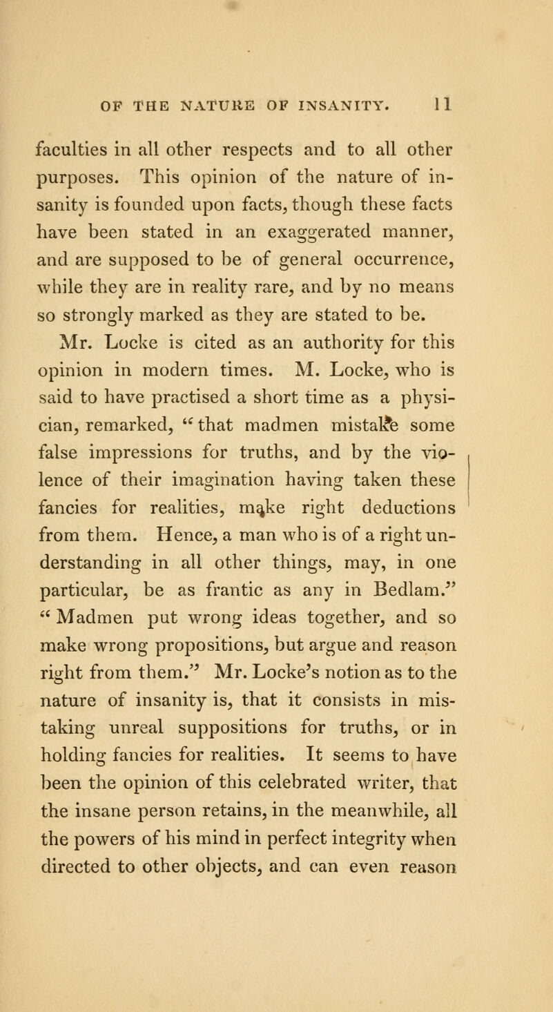 faculties in all other respects and to all other purposes. This opinion of the nature of in- sanity is founded upon facts, though these facts have been stated in an exaggerated manner, and are supposed to be of general occurrence, while they are in reality rare, and by no means so strongly marked as they are stated to be. Mr. Locke is cited as an authority for this opinion in modern times. M. Locke, who is said to have practised a short time as a physi- cian, remarked,  that madmen mistake some false impressions for truths, and by the vio- lence of their imagination having taken these fancies for realities, ma,ke right deductions from them. Hence, a man who is of a right un- derstanding in all other things, may, in one particular, be as frantic as any in Bedlam/'  Madmen put wrong ideas together, and so make wrong propositions, but argue and reason right from them. Mr. Locke's notion as to the nature of insanity is, that it consists in mis- taking unreal suppositions for truths, or in holding fancies for realities. It seems to have been the opinion of this celebrated writer, that the insane person retains, in the meanwhile, all the powers of his mind in perfect integrity when directed to other objects, and can even reason