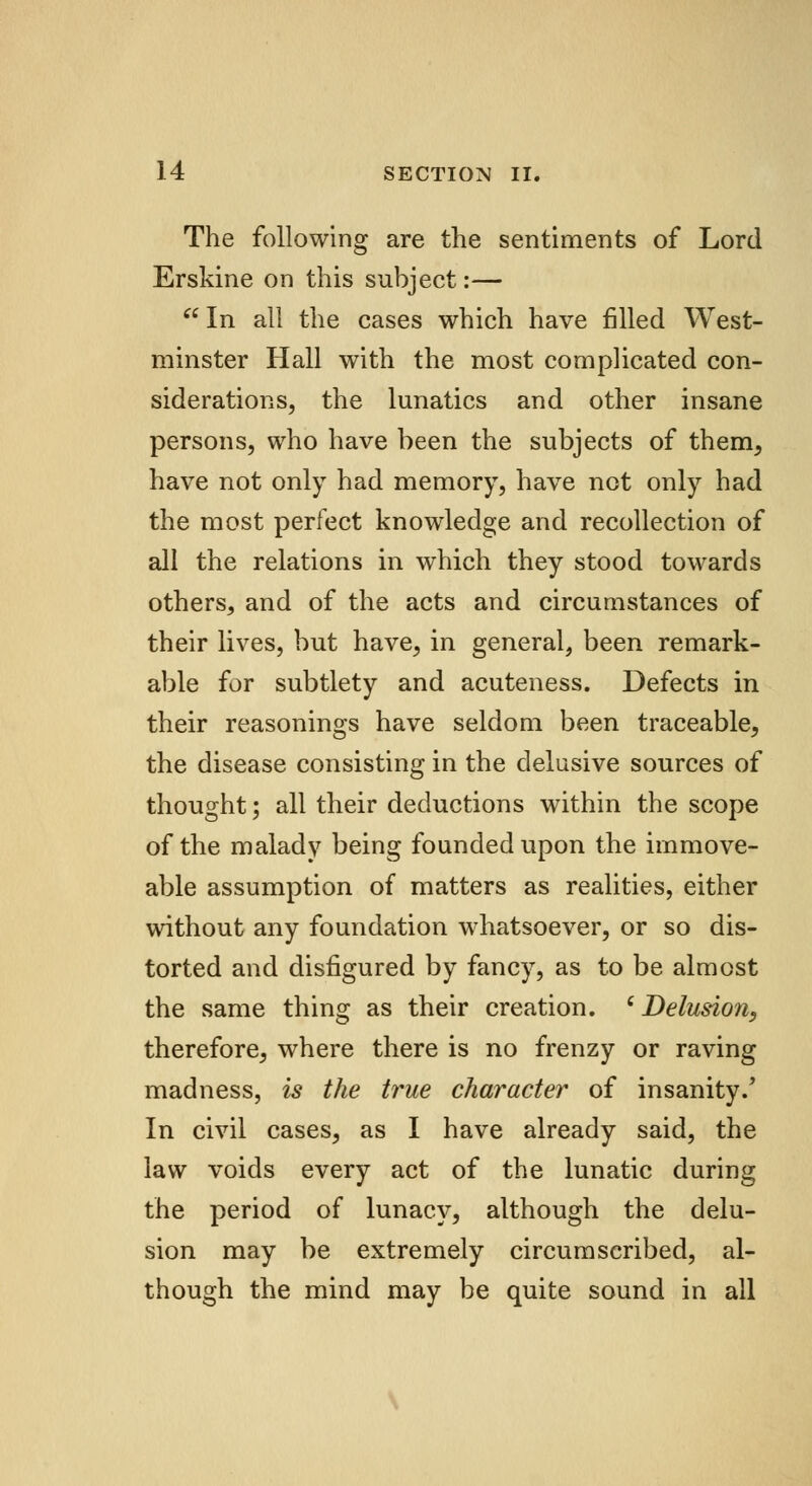 The following are the sentiments of Lord Erskine on this subject:— In all the cases which have filled West- minster Hall with the most complicated con- siderations, the lunatics and other insane persons, who have been the subjects of them, have not only had memory, have not only had the most perfect knowledge and recollection of all the relations in which they stood towards others, and of the acts and circumstances of their lives, but have, in general, been remark- able for subtlety and acuteness. Defects in their reasonings have seldom been traceable, the disease consisting in the delusive sources of thought; all their deductions within the scope of the malady being founded upon the immove- able assumption of matters as realities, either without any foundation whatsoever, or so dis- torted and disfigured by fancy, as to be almost the same thing as their creation. c Delusion, therefore, where there is no frenzy or raving madness, is the true character of insanity.' In civil cases, as I have already said, the law voids every act of the lunatic during the period of lunacy, although the delu- sion may be extremely circumscribed, al- though the mind may be quite sound in all