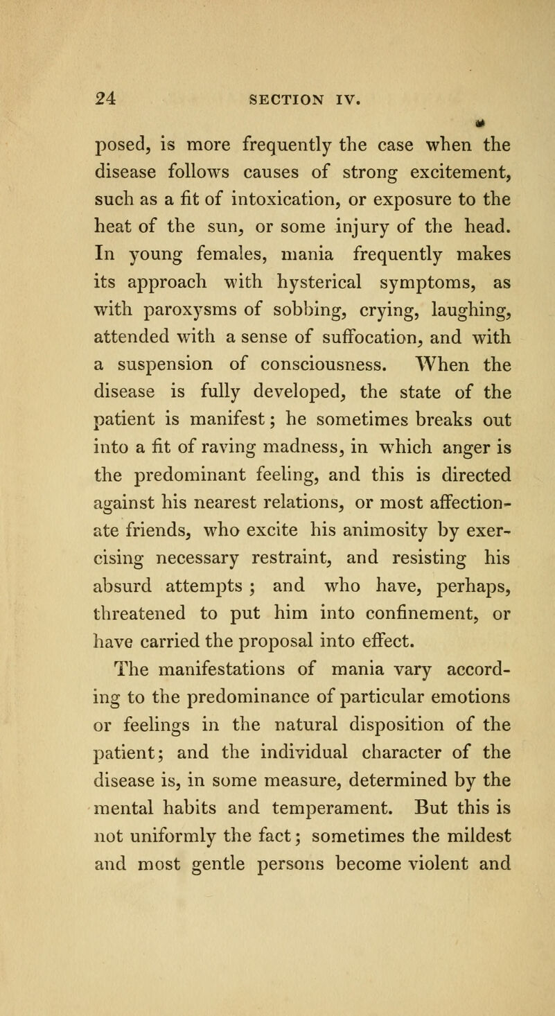 g posed, is more frequently the case when the disease follows causes of strong excitement, such as a fit of intoxication, or exposure to the heat of the sun, or some injury of the head. In young females, mania frequently makes its approach with hysterical symptoms, as with paroxysms of sobbing, crying, laughing, attended with a sense of suffocation, and with a suspension of consciousness. When the disease is fully developed, the state of the patient is manifest; he sometimes breaks out into a fit of raving madness, in which anger is the predominant feeling, and this is directed against his nearest relations, or most affection- ate friends, who excite his animosity by exer- cising necessary restraint, and resisting his absurd attempts ; and who have, perhaps, threatened to put him into confinement, or have carried the proposal into effect. The manifestations of mania vary accord- ing to the predominance of particular emotions or feelings in the natural disposition of the patient; and the individual character of the disease is, in some measure, determined by the mental habits and temperament. But this is not uniformly the fact; sometimes the mildest and most gentle persons become violent and