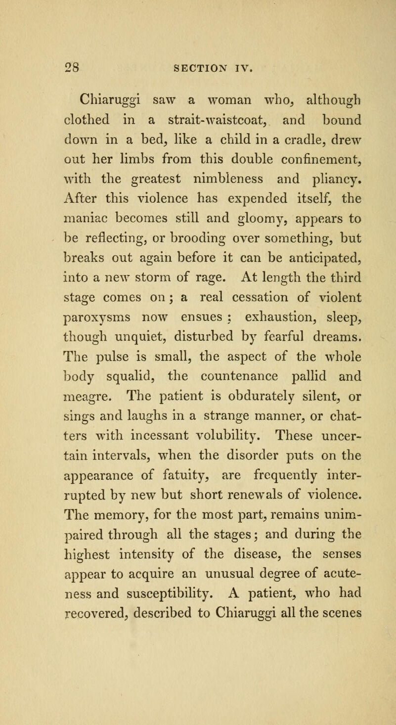 Chiaruggi saw a woman who, although clothed in a strait-waistcoat, and bound down in a bed, like a child in a cradle, drew out her limbs from this double confinement, with the greatest nimbleness and pliancy. After this violence has expended itself, the maniac becomes still and gloomy, appears to be reflecting, or brooding over something, but breaks out again before it can be anticipated, into a new storm of rage. At length the third stage comes on; a real cessation of violent paroxysms now ensues : exhaustion, sleep, though unquiet, disturbed by fearful dreams. The pulse is small, the aspect of the whole body squalid, the countenance pallid and meagre. The patient is obdurately silent, or sings and laughs in a strange manner, or chat- ters with incessant volubility. These uncer- tain intervals, when the disorder puts on the appearance of fatuity, are frequently inter- rupted by new but short renewals of violence. The memory, for the most part, remains unim- paired through all the stages; and during the highest intensity of the disease, the senses appear to acquire an unusual degree of acute- ness and susceptibility. A patient, who had recovered, described to Chiaruggi all the scenes