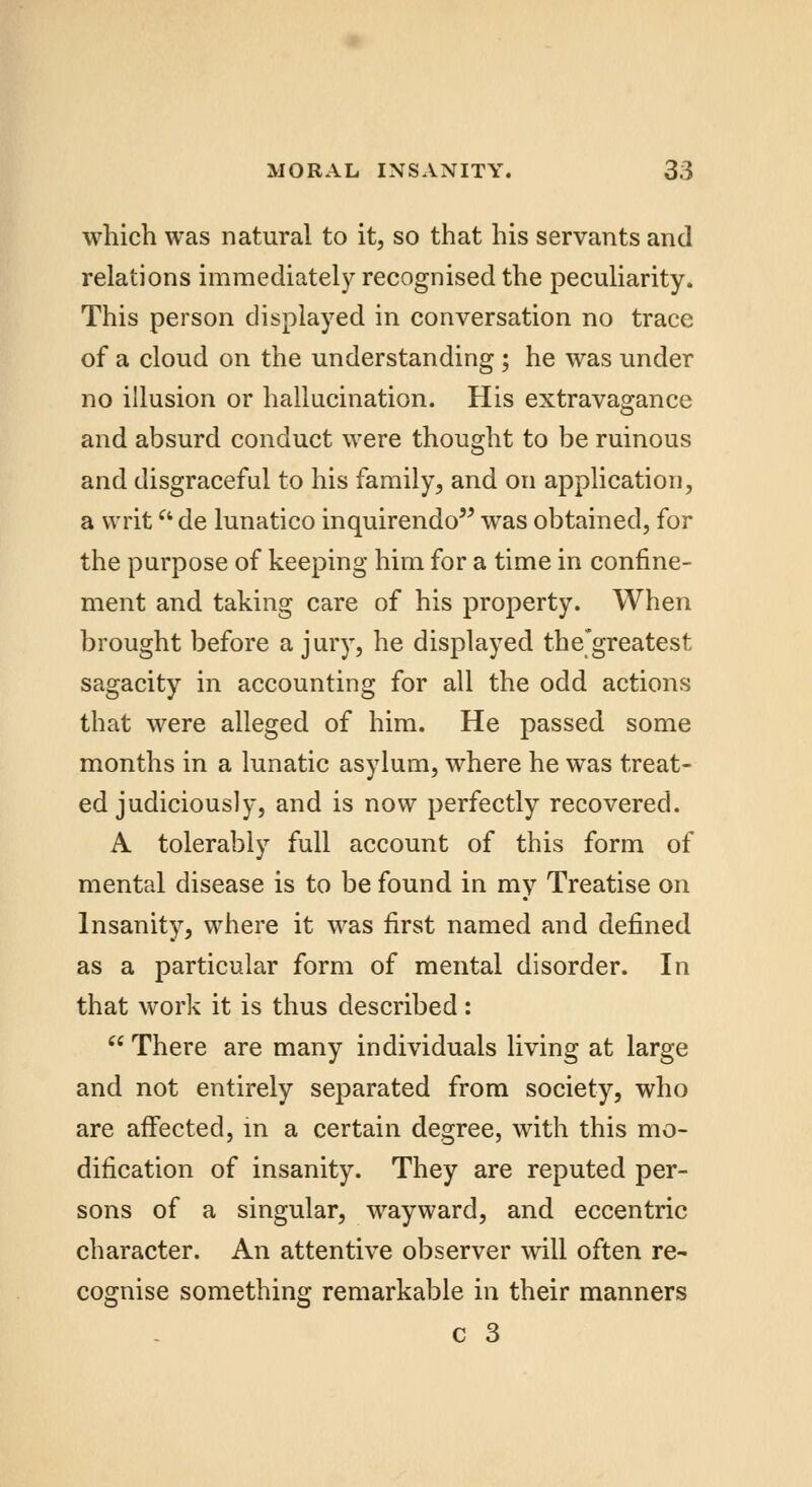 which was natural to it, so that his servants and relations immediately recognised the peculiarity. This person displayed in conversation no trace of a cloud on the understanding ; he was under no illusion or hallucination. His extravagance and absurd conduct were thought to be ruinous and disgraceful to his family, and on application, a writ de lunatico inquirendo was obtained, for the purpose of keeping him for a time in confine- ment and taking care of his property. When brought before a jury, he displayed the'greatest sagacity in accounting for all the odd actions that were alleged of him. He passed some months in a lunatic asylum, where he was treat- ed judiciously, and is now perfectly recovered. A tolerably full account of this form of mental disease is to be found in my Treatise on Insanity, where it was first named and defined as a particular form of mental disorder. In that work it is thus described:  There are many individuals living at large and not entirely separated from society, who are affected, in a certain degree, with this mo- dification of insanity. They are reputed per- sons of a singular, wayward, and eccentric character. An attentive observer will often re- cognise something remarkable in their manners