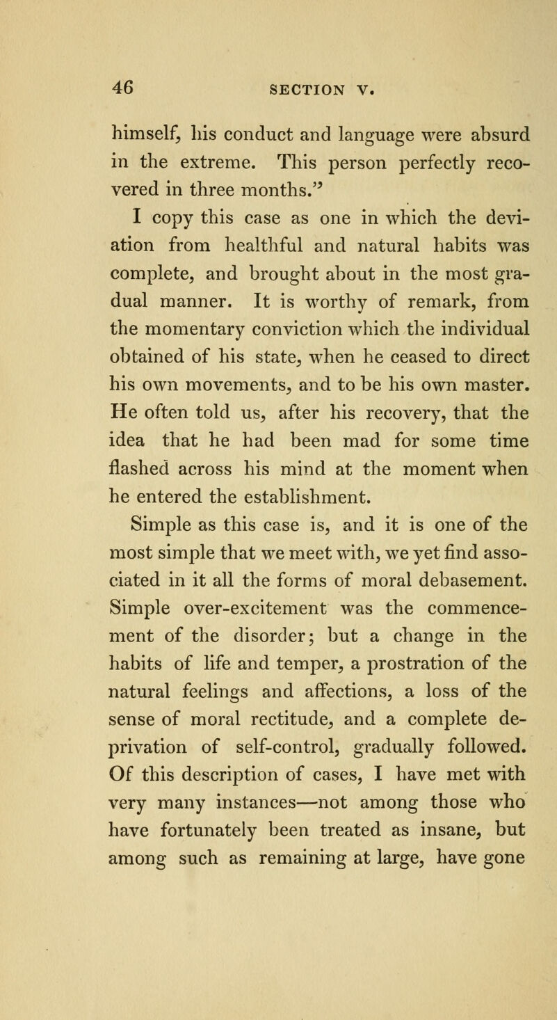 himself, his conduct and language were absurd in the extreme. This person perfectly reco- vered in three months. I copy this case as one in which the devi- ation from healthful and natural habits was complete, and brought about in the most gra- dual manner. It is worthy of remark, from the momentary conviction which the individual obtained of his state, when he ceased to direct his own movements, and to be his own master. He often told us, after his recovery, that the idea that he had been mad for some time flashed across his mind at the moment when he entered the establishment. Simple as this case is, and it is one of the most simple that we meet with, we yet find asso- ciated in it all the forms of moral debasement. Simple over-excitement was the commence- ment of the disorder; but a change in the habits of life and temper, a prostration of the natural feelings and affections, a loss of the sense of moral rectitude, and a complete de- privation of self-control, gradually followed. Of this description of cases, I have met with very many instances—not among those who have fortunately been treated as insane, but among such as remaining at large, have gone