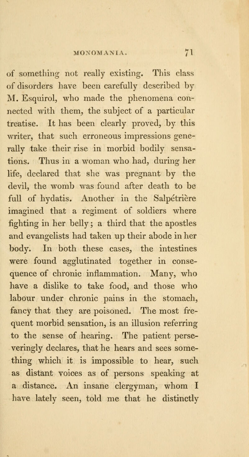 of something not really existing. This class of disorders have been carefully described by M. Esquirol, who made the phenomena con- nected with therm, the subject of a particular treatise. It has been clearly proved, by this writer, that such erroneous impressions gene- rally take their rise in morbid bodily sensa- tions. Thus in a woman who had, during her life, declared that she was pregnant by the devil, the womb was found after death to be full of hydatis. Another in the Salpetriere imagined that a regiment of soldiers where fighting in her belly; a third that the apostles and evangelists had taken up their abode in her body. In both these cases, the intestines were found agglutinated together in conse- quence of chronic inflammation. Many, who have a dislike to take food, and those who labour under chronic pains in the stomach, fancy that they are poisoned. The most fre- quent morbid sensation, is an illusion referring to the sense of hearing. The patient perse- veringly declares, that he hears and sees some- thing which it is impossible to hear, such as distant voices as of persons speaking at a distance. An insane clergyman, whom I have lately seen, told me that he distinctly