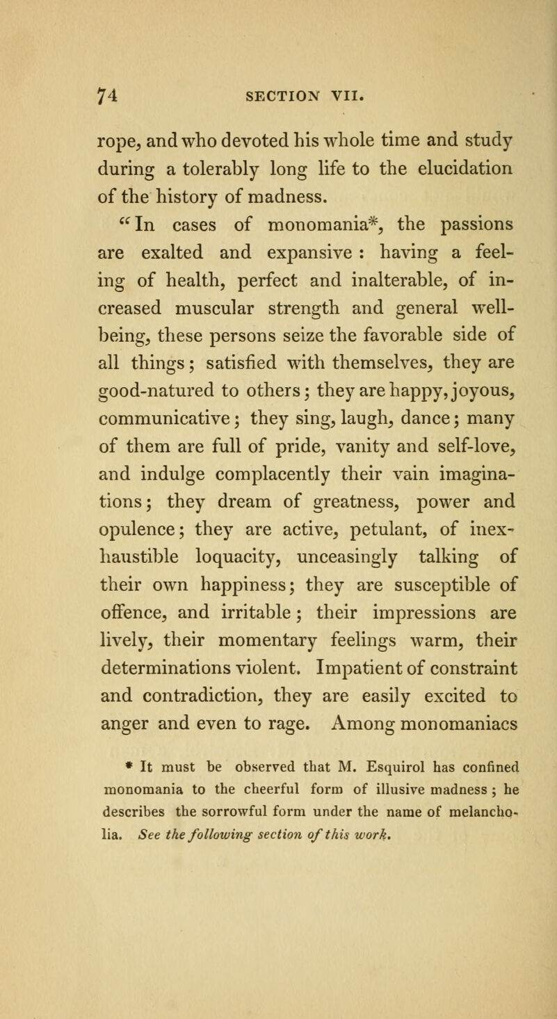 rope, and who devoted his whole time and study during a tolerably long life to the elucidation of the history of madness. In cases of monomania*, the passions are exalted and expansive : having a feel- ing of health, perfect and inalterable, of in- creased muscular strength and general well- being, these persons seize the favorable side of all things; satisfied with themselves, they are good-natured to others; they are happy, joyous, communicative; they sing, laugh, dance; many of them are full of pride, vanity and self-love, and indulge complacently their vain imagina- tions; they dream of greatness, power and opulence; they are active, petulant, of inex- haustible loquacity, unceasingly talking of their own happiness; they are susceptible of offence, and irritable; their impressions are lively, their momentary feelings warm, their determinations violent. Impatient of constraint and contradiction, they are easily excited to anger and even to rage. Among monomaniacs * It must be observed that M. Esquirol has confined monomania to the cheerful form of illusive madness ; he describes the sorrowful form under the name of melancho- lia. See the following section of this work.