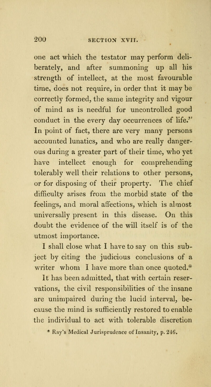 one act which the testator may perform deli- berately, and after summoning up all his strength of intellect, at the most favourable time, does not require, in order that it may be correctly formed, the same integrity and vigour of mind as is needful for uncontrolled good conduct in the every day occurrences of life.v In point of fact, there are very many persons accounted lunatics, and who are really danger- ous during a greater part of their time, who yet have intellect enough for comprehending tolerably well their relations to other persons, or for disposing of their property. The chief difficulty arises from the morbid state of the feelings, and moral affections, which is almost universally present in this disease. On this doubt the evidence of the will itself is of the utmost importance. I shall close what I have to say on this sub- ject by citing the judicious conclusions of a writer whom I have more than once quoted.* It has been admitted, that with certain reser- vations, the civil responsibilities of the insane are unimpaired during the lucid interval, be- cause the mind is sufficiently restored to enable the individual to act with tolerable discretion * Ray's Medical Jurisprudence of Insanity, p. 246.