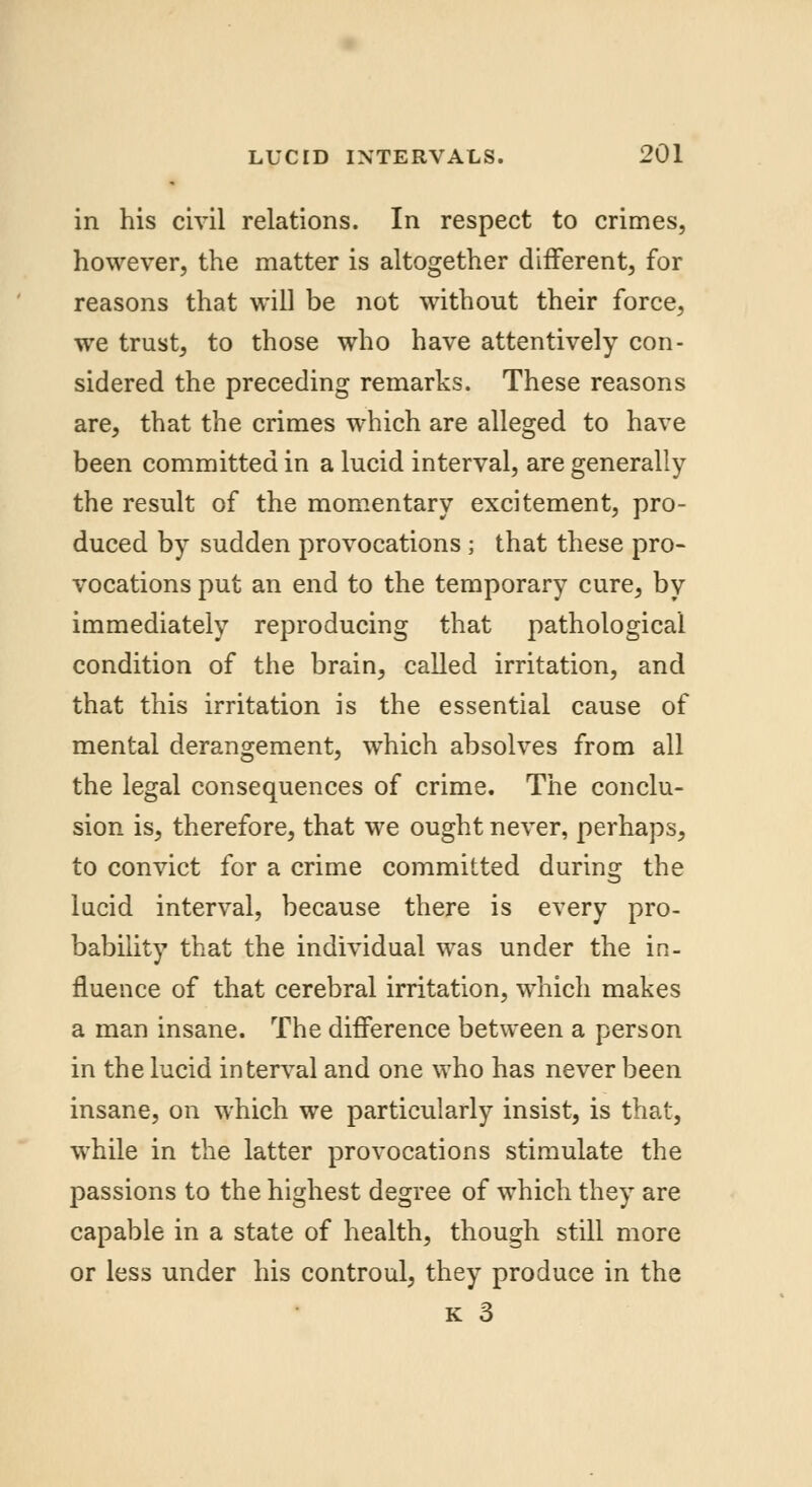 in his civil relations. In respect to crimes, however, the matter is altogether different, for reasons that will be not without their force, we trust, to those who have attentively con- sidered the preceding remarks. These reasons are, that the crimes which are alleged to have been committed in a lucid interval, are generally the result of the momentary excitement, pro- duced by sudden provocations ; that these pro- vocations put an end to the temporary cure, by immediately reproducing that pathological condition of the brain, called irritation, and that this irritation is the essential cause of mental derangement, which absolves from all the legal consequences of crime. The conclu- sion is, therefore, that we ought never, perhaps, to convict for a crime committed during the lucid interval, because there is every pro- bability that the individual was under the in- fluence of that cerebral irritation, which makes a man insane. The difference between a person in the lucid interval and one who has never been insane, on which we particularly insist, is that, while in the latter provocations stimulate the passions to the highest degree of which they are capable in a state of health, though still more or less under his controul, they produce in the k 3